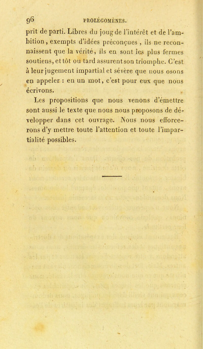 prit de parti. Libres du joug de l'intérêt et de l'am- bition , exempts d'idées préconçues , ils ne recon- naissent que la vérité, ils en sont les plus fermes soutiens, et tôt ou tard assurent son triomphe. C'est à leur jugement impartial et sévère que nous osons en appeler : en un mot, c'e6t pour eux que nous écrivons. Les propositions que nous venons d'émettre sont aussi le texte que nous nous proposons de dé- velopper dans cet ouvrage. Nous nous efforce- rons d'y mettre toute l'attention et toute l'impar- tialité possibles.