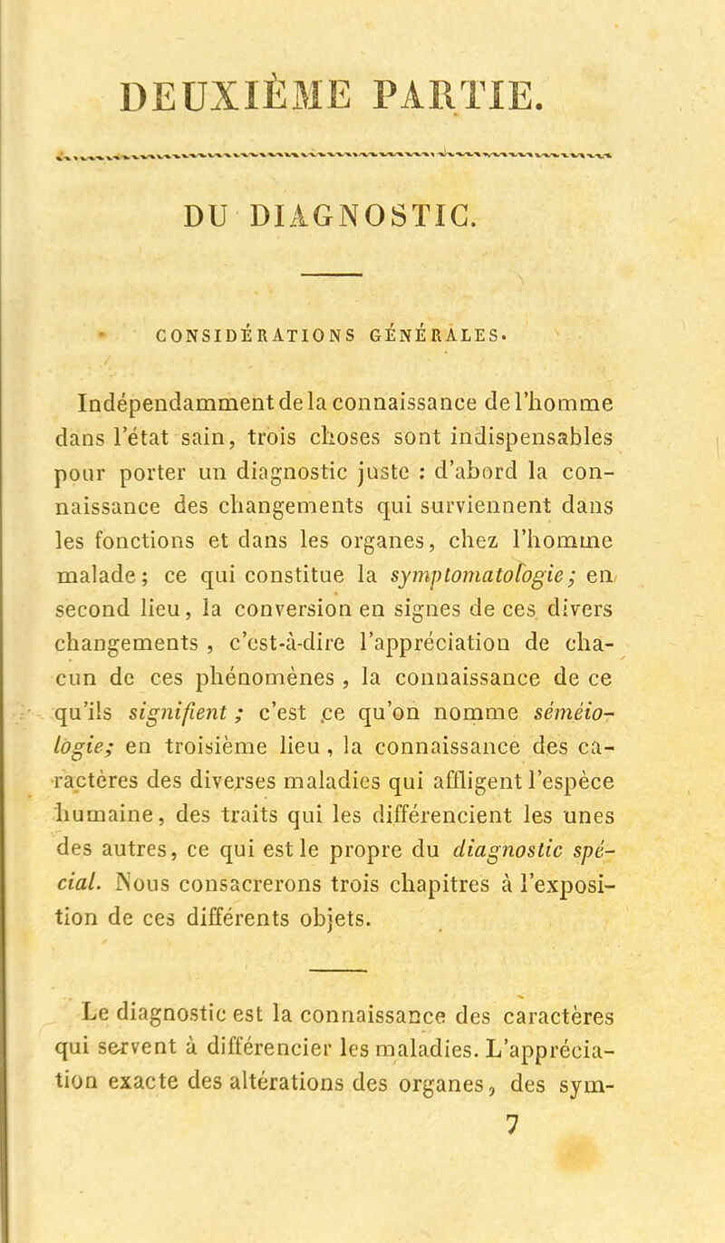 DEUXIÈME PARTIE. DU DIAGNOSTIC. CONSIDÉRATIONS GENERALES. Indépendamment de la connaissance de l'homme dans l'état sain, trois choses sont indispensables pour porter un diagnostic juste : d'abord la con- naissance des changements qui surviennent dans les fonctions et clans les organes, chez l'homme malade; ce qui constitue la symptomatotogie; en second lieu, la conversion en signes de ces divers changements , c'est-à-dire l'appréciation de cha- cun de ces phénomènes , la connaissance de ce qu'ils signifient ; c'est .ce qu'on nomme séméio- logie; en troisième lieu , la connaissance des ca- ractères des diverses maladies qui affligent l'espèce humaine, des traits qui les différencient les unes des autres, ce qui est le propre du diagnostic spé- cial. iNous consacrerons trois chapitres à l'exposi- tion de ces différents objets. Le diagnostic est la connaissance des caractères qui servent à différencier les maladies. L'apprécia- tion exacte des altérations des organes, des sym- 7