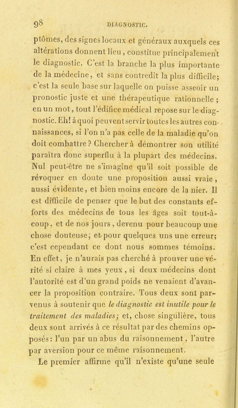 ptômes, des signes locaux et généraux auxquels ces altérations donnent lieu, constitue principalement le diagnostic. C'est la branche la plus importante de la médecine, et sans contredit la plus difficile; , c'est la seule base sur laquelle on puisse asseoir un pronostic juste et une thérapeutique rationnelle ; en un mot, tout l'édifice médical repose sur le diag- nostic. Eh! à quoi peuvent servir toutes les autres con- naissances, si l'on n'a pas celle de la maladie qu'on doit combattre? Chercher à démontrer son utilité paraîtra donc superflu à la plupart des médecins. Nul peut-être ne s'imagine qu'il soit possible de révoquer en cloute une proposition aussi vraie, aussi évidente, et bien moins encore de la nier. 11 est difficile de penser que le but des constants ef- forts des médecins de tous les dges soit tout-à- coup, et de nos jours , devenu pour beaucoup une chose douteuse ; et pour quelques uns une erreur; c'est cependant ce dont nous sommes témoins. En effet, je n'aurais pas cherché à prouver une vé- rité si claire à mes yeux, si deux médecins dont l'autorité est d'un grand poids ne venaient d'avan- cer la proposition contraire. Tous deux sont par- venus à soutenir que le diagnostic est inutile pour le traitement des maladies; et, chose singulière, tous deux sont arrivés à ce résultat par des chemins op- posés: l'un par un abus du raisonnement, l'autre par aversion pour ce même raisonnement. Le premier affirme qu'il n'existe qu'une seule