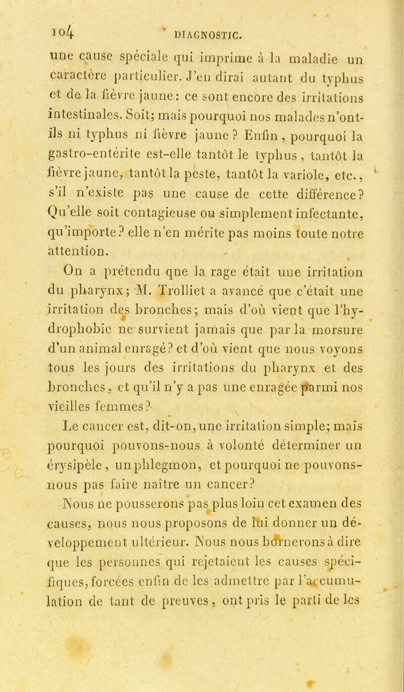 une cause spéciale qui imprime à la maladie un caractère particulier. J'en dirai autant du typhus et de la fièvre jaune: ce sont encore des irritations intestinales. Soit; mais pourquoi nos malades n'ont- ils ni typhus ni fièvre jaune ? Enfin , pourquoi la gastro-entérite est-elle tantôt le typhus, tantôt la fièvre jaune, tantôt la peste, tantôt la variole, etc., 4 s'il n'existe pas une cause de cette différence? Qu'elle soit contagieuse ou simplement infectante, qu'importe? elle n'en mérite pas moins toute notre attention. On a prétendu qne la rage était uue irritation du pharynx; M. Trolliet a avancé que c'était une irritation des bronches; mais d'où vient queThy- drophobie ne survient jamais que parla morsure d'un animal enragé? et d'où vient que nous voyons tous les jours des irritations du pharynx et des bronches, et qu'il n'y a pas une enragée parmi nos vieilles femmes? Le cancer est, dit-on, une irritation simple; mais pourquoi pouvons-nous à volonté déterminer un érysipèîe , unphlegmon, et pourquoi ne pouvons- nous pas faire naître un cancer? Nous ne pousserons pas plus loin cet examen des causes, nous nous proposons de lui donner un dé- veloppement ultérieur. Nous nous bornerons à dire que les personnes qui rejetaient les causes spéci- fiques, forcées enfin de les admettre par l'accumu- lation de tant de preuves, ont pris le parti de les r