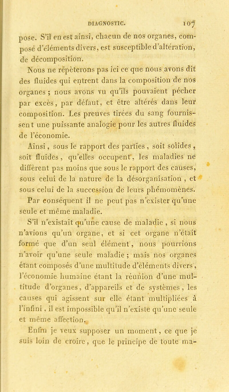 pose. S'il en est ainsi, chacun de nos organes, com- posé d'éléments divers, est susceptible d'altération, de décomposition. Nous ne répéterons pas ici ce que nous avons dit des fluides qui entrent dans la composition de nos organes ; nous avons vu qu'ils pouvaient pécher par excès, par défaut, et être altérés dans leur composition. Les preuves tirées du sang fournis- sent une puissante analogie pour les autres fluides de l'économie. Ainsi, sous le rapport des parties , soit solides , soit fluides, qu'elles occupent', les maladies né diffèrent pas moins que sous le rapport des causes, sous celui de la nature de la désorganisation , et sous celui de la succession de leurs phémomènes. Par conséquent il ne peut pas n'exister qu'une seule et même maladie. S'il n'existait qu'une cause de maladie , si nous n'avions qu'un organe, et si cet organe n'était formé que d'un seul élément, nous pourrions n'avoir qu'une seule maladie ; mais nos organes étant composés d'une multitude d'éléments divers, l'économie humaine étant la réunion d'une mul- titude d'organes, d'appareils et de systèmes, les causes qui agissent sur elle étant multipliées à l'infini, il est impossible qu'il n'existe qu'une seule et même affection. Enfm je veux supposer un moment, ce que je suis loin de croire, que le principe de toute ma-