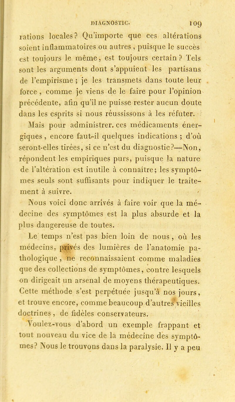 rations locales? Qu'importe que ces altérations soient inflammatoires ou autres , puisque le succès est toujours le même, est toujours certain? Tels sont les arguments dont s'appuient les partisans de l'empirisme ; je les transmets dans toute leur force , comme je viens de le faire pour l'opinion précédente, afin qu'il ne puisse rester aucun doute dans les esprits si nous réussissons à les réfuter. Mais pour administrer, ces médicaments éner- giques , encore faut-il quelques indications ; d'où seront-elles tirées, si ce n'est du diagnostic?—Non, répondent les empiriques purs, puisque la nature de l'altération est inutile à connaître; les symptô- mes seuls sont suffisants pour indiquer le traite- ment à suivre. Nous voici donc arrivés à faire voir que la mé- decine des symptômes est la plus absurde et la plus dangereuse de toutes. Le temps n'est pas bien loin de nous , où les médecins, privés des lumières de l'anatomie pa- thologique , ne reconnaissaient comme maladies que des collections de symptômes, contre lesquels on dirigeait un arsenal de moyens thérapeutiques. Cette méthode s'est perpétuée jusqu'à nos jours, et trouve encore, comme beaucoup d'autres'vieilles doctrines , de fidèles conservateurs. Voul cz-vous d'abord un exemple frappant et tout nouveau du vice de la médecine des symptô- mes? Nous le trouvons dans la paralysie. Il y a peu