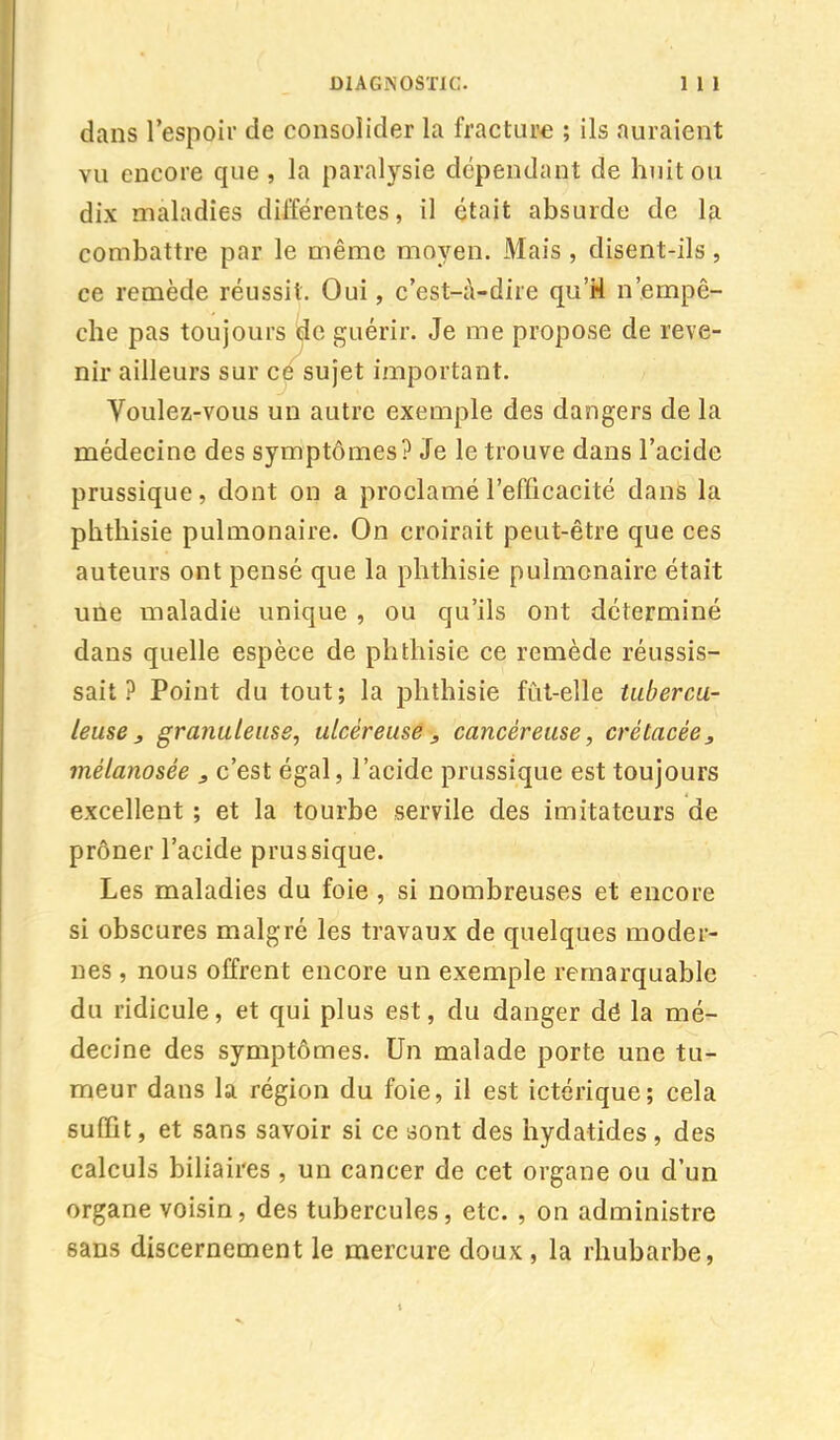 dans l'espoir de consolider la fracture ; ils auraient vu encore que , la paralysie dépendant de huit ou dix maladies différentes, il était absurde de la combattre par le même moyen. Mais , disent-ils, ce remède réussit. Oui, c'est-à-dire qu'H n'empê- che pas toujours de guérir. Je me propose de reve- nir ailleurs sur ce sujet important. Voulez-vous un autre exemple des dangers de la médecine des symptômes? Je le trouve dans l'acide prussique, dont on a proclamé l'efficacité dans la phthisie pulmonaire. On croirait peut-être que ces auteurs ont pensé que la phthisie pulmonaire était une maladie unique , ou qu'ils ont déterminé dans quelle espèce de phthisie ce remède réussis- sait ? Point du tout; la phthisie fût-elle tubercu- leuse , granuleuse, ulcéreuse, cancéreuse, crétacée, mélanosée 3 c'est égal, l'acide prussique est toujours excellent ; et la tourbe servile des imitateurs de prôner l'acide prussique. Les maladies du foie, si nombreuses et encore si obscures malgré les travaux de quelques moder- nes , nous offrent encore un exemple remarquable du ridicule, et qui plus est, du danger dé la mé- decine des symptômes. Un malade porte une tu- meur dans la région du foie, il est ictérique; cela suffit, et sans savoir si ce sont des hydatides, des calculs biliaires , un cancer de cet organe ou d'un organe voisin, des tubercules, etc. , on administre sans discernement le mercure doux, la rhubarbe,