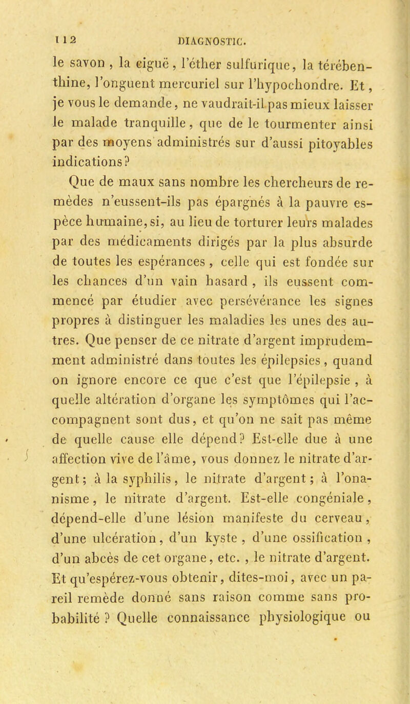 le savon , la eiguë, l'éther sulfurique, la térében- thine, l'onguent mercuriel sur l'hypochondre. Et, je vous le demande, ne vaudrait-il pas mieux laisser le malade tranquille, que de le tourmenter ainsi par des moyens administrés sur d'aussi pitoyables indications? Que de maux sans nombre les chercheurs de re- mèdes n'eussent-ils pas épargnés à la pauvre es- pèce humaine, si, au lieu de torturer leurs malades par des médicaments dirigés par la plus absurde de toutes les espérances , celle qui est fondée sur les chances d'un vain hasard , ils eussent com- mencé par étudier avec persévérance les signes propres à distinguer les maladies les unes des au- tres. Que penser de ce nitrate d'argent imprudem- ment administré dans toutes les épilepsies, quand on ignore encore ce que c'est que 1 epilepsie , à quelle altération d'organe les symptômes qui l'ac- compagnent sont dus, et qu'on ne sait pas même de quelle cause elle dépend? Est-elle due à une affection vive de l'âme, vous donnez, le nitrate d'ar- gent ; à la syphilis, le nitrate d'argent; à l'ona- nisme , le nitrate d'argent. Est-elle congéniale, dépend-elle d'une lésion manifeste du cerveau, d'une ulcération, d'un kyste , d'une ossification , d'un abcès de cet organe, etc. , le nitrate d'argent. Et qu'espérez-vous obtenir, dites-moi, avec un pa- reil remède donné sans raison comme sans pro- babilité ? Quelle connaissance physiologique ou