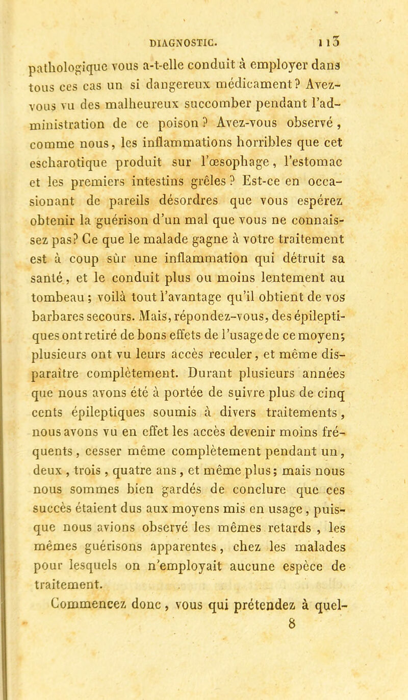 pathologique vous a-t-elle conduit à employer dan3 tous ces cas un si dangereux médicament? Avez- vous vu des malheureux succomber pendant l'ad- ministration de ce poison ? Avez-vous observé, comme nous, les inflammations horribles que cet escharotique produit sur l'œsophage, l'estomac et les premiers intestins grêles ? Est-ce en ocea- sionant de pareils désordres que vous espérez obtenir la guérison d'un mal que vous ne connais- sez pas? Ce que le malade gagne à votre traitement est à coup sur une inflammation qui détruit sa santé, et le conduit plus ou moins lentement au tombeau ; voilà tout l'avantage qu'il obtient de vos barbares secours. Mais, répondez-vous, des épilepti- ques ont retiré de bons effets de l'usage de ce moyen; plusieurs ont vu leurs accès reculer, et même dis- paraître complètement. Durant plusieurs années que nous avons été à portée de suivre plus de cinq cents épileptiques soumis à divers traitements, nous avons vu en effet les accès devenir moins fré- quents, cesser même complètement pendant un, deux , trois, quatre ans , et même plus; mais nous nous sommes bien gardés de conclure que ces succès étaient dus aux moyens mis en usage, puis- que nous avions observé les mêmes retards , les mêmes guérisons apparentes, chez les malades pour lesquels on n'employait aucune espèce de traitement. Commencez donc, vous qui prétendez à quel- 8