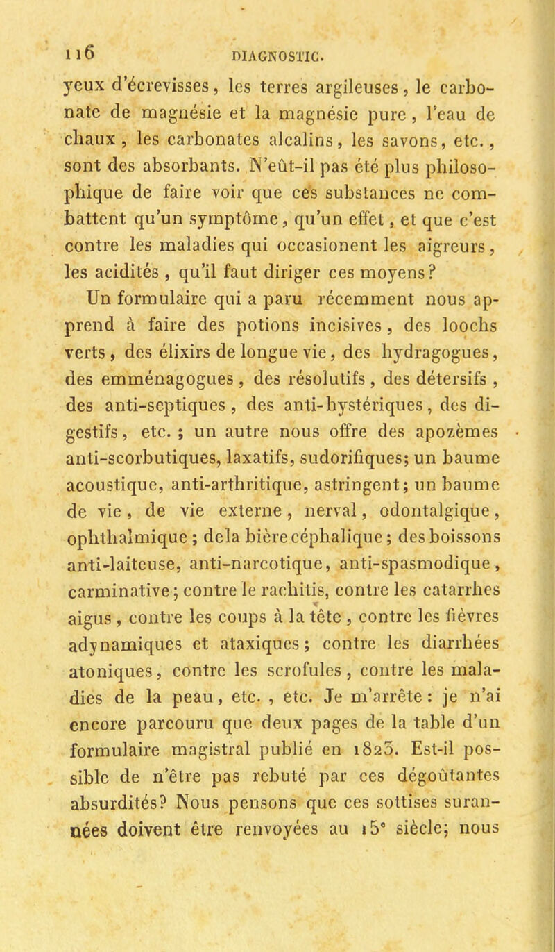 yeux d'écrevisses, les terres argileuses, le carbo- nate de magnésie et la magnésie pure, l'eau de chaux, les carbonates alcalins, les savons, etc., sont des absorbants. IN'eût-il pas été plus philoso- phique de faire voir que ces substances ne com- battent qu'un symptôme, qu'un effet, et que c'est contre les maladies qui occasionent les aigreurs , les acidités , qu'il faut diriger ces moyens? Un formulaire qui a paru récemment nous ap- prend à faire des potions incisives , des loochs verts, des élixirs de longue vie, des hydragogues, des emménagogues , des résolutifs , des détersifs , des anti-sep tiques , des anti-hystériques , des di- gestifs , etc. ; un autre nous offre des apozèmes anti-scorbutiques, laxatifs, sudorifiques; un baume acoustique, anti-arthritique, astringent; un baume de vie , de vie externe , nerval, odontalgique, ophthalmique ; delà bière céphalique ; des boissons anti-laiteuse, anti-narcotique, anti-spasmodique, carminative; contre le rachitis, contre les catarrhes aigus , contre les coups à la tête , contre les fièvres adynamiques et ataxiques ; contre les diarrhées atoniques, contre les scrofules, contre les mala- dies de la peau, etc. , etc. Je m'arrête: je n'ai encore parcouru que deux pages de la table d'un formulaire magistral publié en 1825. Est-il pos- sible de n'être pas rebuté par ces dégoûtantes absurdités? Nous pensons que ces sottises suran- nées doivent être renvoyées au »5e siècle; nous