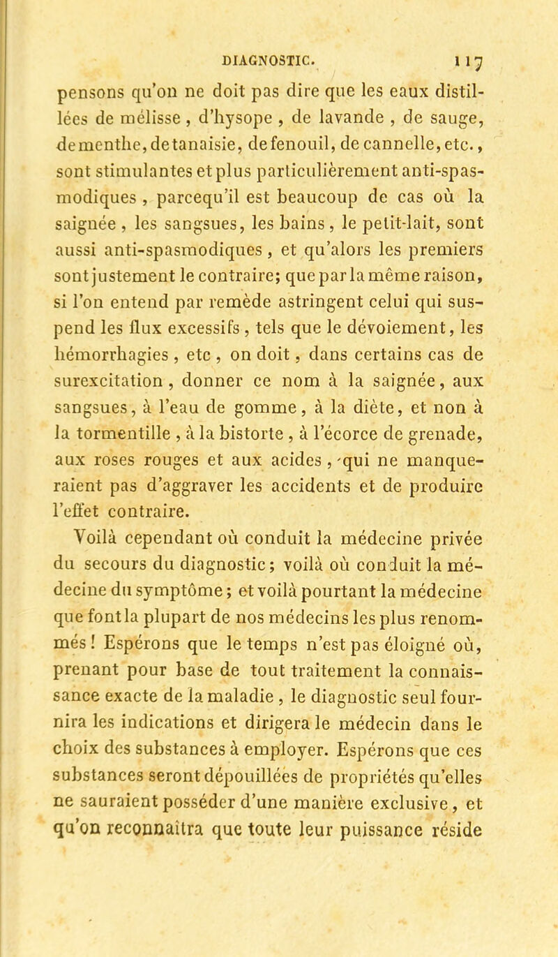 pensons qu'on ne doit pas dire que les eaux distil- lées de mélisse , d'hysope , de lavande , de sauge, dementhe, detanaisie, de fenouil, de cannelle, etc., sont stimulantes et plus particulièrement antispas- modiques , parcequ'il est beaucoup de cas où la saignée , les sangsues, les bains, le pelit-lait, sont aussi anti-spasmodiques, et qu'alors les premiers sont justement le contraire; que par la même raison, si l'on entend par remède astringent celui qui sus- pend les flux excessifs , tels que le dévoiement, les hémorrhagies , etc , on doit, dans certains cas de surexcitation, donner ce nom à la saignée, aux sangsues, à l'eau de gomme, à la diète, et non à la tormentille , à la bistorte , à l'écorce de grenade, aux roses rouges et aux acides , 'qui ne manque- raient pas d'aggraver les accidents et de produire l'effet contraire. Voilà cependant où conduit la médecine privée du secours du diagnostic; voilà où conduit la mé- decine du symptôme ; et voilà pourtant la médecine que font la plupart de nos médecins les plus renom- més ! Espérons que le temps n'est pas éloigné où, prenant pour base de tout traitement la connais- sance exacte de la maladie , le diagnostic seul four- nira les indications et dirigera le médecin dans le choix des substances à employer. Espérons que ces substances seront dépouillées de propriétés qu'elles ne sauraient posséder d'une manière exclusive, et qu'on reconnaîtra que toute leur puissance réside