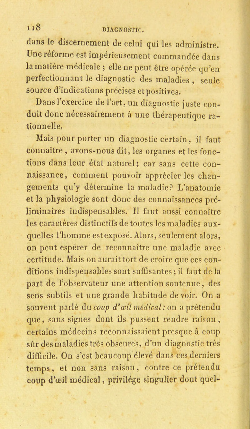 dans le discernement de celui qui les administre. Une réforme est impérieusement commandée dans la matière médicale ; elle ne peut être opérée qu'en perfectionnant le diagnostic des maladies , seule source d'indications précises et positives. Dans l'exercice de l'art, un diagnostic juste con- duit donc nécessairement à une thérapeutique ra- tionnelle. Mais pour porter un diagnostic certain, il faut connaître , avons-nous dit, les organes et les fonc- tions dans leur état naturel; car sans cette con- naissance, comment pouvoir apprécier les chan- gements qu'y détermine la maladie? L'anatomie et la physiologie sont donc des connaissances pré- liminaires indispensables. Il faut aussi connaître les caractères distinctifs de toutes les maladies aux- quelles l'homme est exposé. Alors, seulement alors, on peut espérer de reconnaître une maladie avec certitude. Mais on aurait tort de croire que ces con- ditions indispensables sont suffisantes ; il faut de la part de l'observateur une attention soutenue, des sens subtils et une grande habitude de voir. On a souvent parlé du coup d'œil médical : on a prétendu que, sans signes dont ils pussent rendre raison, certains médecins reconnaissaient presque à coup sûr des maladies très obscures, d'un diagnostic très difficile. On s'est beaucoup élevé dans ces derniers temps, et non sans raison, contre ce prétendu coup d'œil médical, privilège singulier dont quel-