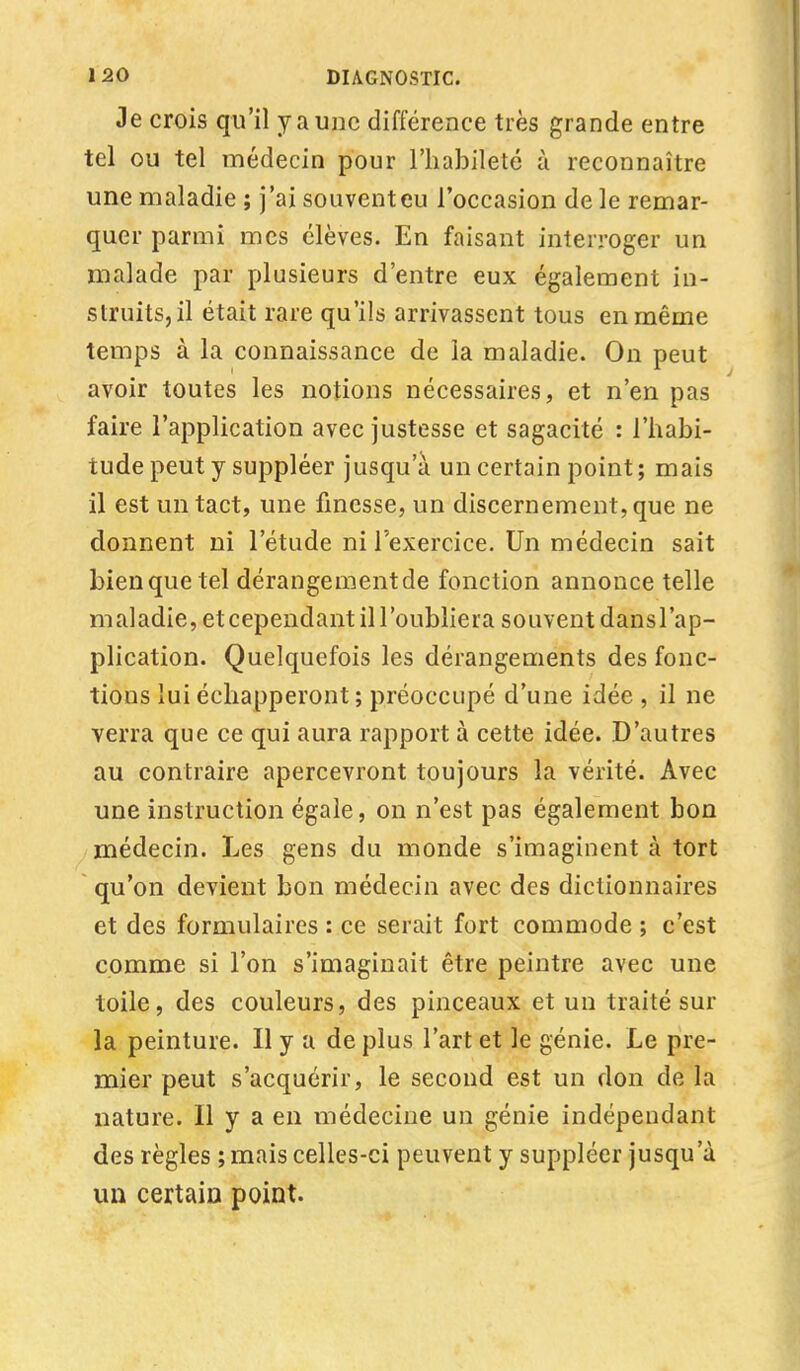 Je crois qu'il y a une différence très grande entre tel ou tel médecin pour l'habileté à reconnaître une maladie ; j'ai souventeu l'occasion de le remar- quer parmi mes élèves. En faisant interroger un malade par plusieurs d'entre eux également in- struits, il était rare qu'ils arrivassent tous en même temps à la connaissance de la maladie. On peut avoir toutes les notions nécessaires, et n'en pas faire l'application avec justesse et sagacité : l'habi- tude peut y suppléer jusqu'à un certain point; mais il est un tact, une finesse, un discernement, que ne donnent ni l'étude ni l'exercice. Un médecin sait bien que tel dérangementde fonction annonce telle maladie, et cependant il l'oubliera souvent dansl'ap- plication. Quelquefois les dérangements des fonc- tions lui échapperont ; préoccupé d'une idée , il ne verra que ce qui aura rapport à cette idée. D'autres au contraire apercevront toujours la vérité. Avec une instruction égale, on n'est pas également bon médecin. Les gens du monde s'imaginent à tort qu'on devient bon médecin avec des dictionnaires et des formulaires : ce serait fort commode ; c'est comme si l'on s'imaginait être peintre avec une toile, des couleurs, des pinceaux et un traité sur la peinture. Il y a déplus l'art et le génie. Le pre- mier peut s'acquérir, le second est un don de la nature. Il y a en médecine un génie indépendant des règles ; mais celles-ci peuvent y suppléer jusqu'à un certain point.