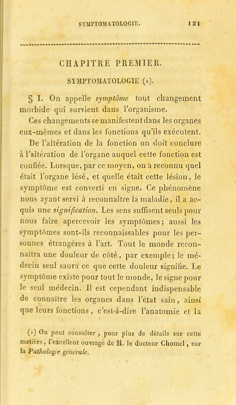 CHAPITRE PREMIER. SYMPTOMATOLOGIE (i). § I. On appelle symptôme tout changement morbide qui survient dans l'organisme. Ces changements se manifestent dans les organes eux-mêmes et dans les fonctions qu'ils exécutent. De l'altération de la fonction on doit conclure à l'altération de l'organe auquel cette fonction est confiée. Lorsque, par ce moyen, on a reconnu quel était l'organe lésé, et quelle était cette lésion, le symptôme est converti en signe. Ce phénomène nous ayant servi à reconnaître la maladie, il a ac- quis une signification. Les sens suffisent seuls pour nous faire apercevoir les symptômes; aussi les symptômes sont-ils reconnaissables pour les per- sonnes étrangères à l'art. Tout le monde recon- naîtra une douleur de côté, par exemple; le mé- decin seul saura ce que cette douleur signifie. Le symptôme existe pour tout le monde, le signe pour le seul médecin. Il est cependant indispensable de connaître les organes dans l'état sain, ainsi que leurs fonctions, c'est-à-dire l'anatomie et la (i) On peut consulter, pour plus de détails sur cette matière, l'excellent ouvrage de M. le docteur Chomcl, sur la Pathologie générale,