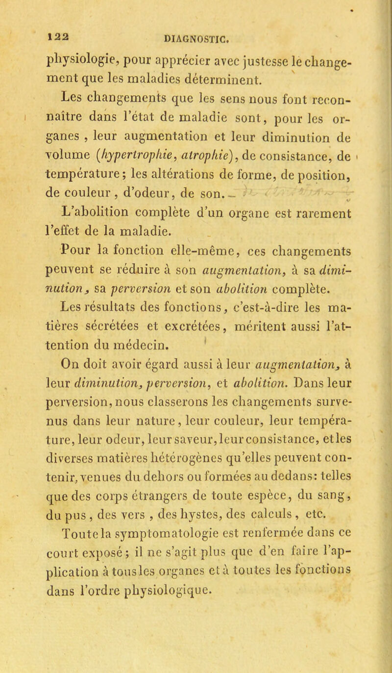 physiologie, pour apprécier avec justesse le change- ment que les maladies déterminent. Les changements que les sens nous font recon- naître dans l'état de maladie sont, pour les or- ganes , leur augmentation et leur diminution de volume {hypertrophie, atrophie), de consistance, de i température; les altérations de forme, de position, de couleur, d'odeur, de son. L'abolition complète d'un organe est rarement l'effet de la maladie. Pour la fonction elle-même, ces changements peuvent se réduire à son augmentation, à sa dimi- nution , sa perversion et son abolition complète. Les résultats des fonctions, c'est-à-dire les ma- tières sécrétées et excrétées, méritent aussi l'at- tention du médecin. On doit avoir égard aussi à leur augmentation, à leur diminution, perversion, et abolition. Dans leur perversion, nous classerons les changements surve- nus dans leur nature, leur couleur, leur tempéra- ture, leur odeur, leur saveur, leur consistance, et les diverses matières hétérogènes qu'elles peuvent con- tenir, venues du dehors ou formées au dedans: telles que des corps étrangers de toute espèce, du sang, du pus , des vers , des hystes, des calculs , etc. Toute la symptomatologie est renfermée dans ce court exposé; il ne s'agit plus que d'en faire l'ap- plication à tous les organes et à toutes les fonctions dans l'ordre physiologique.