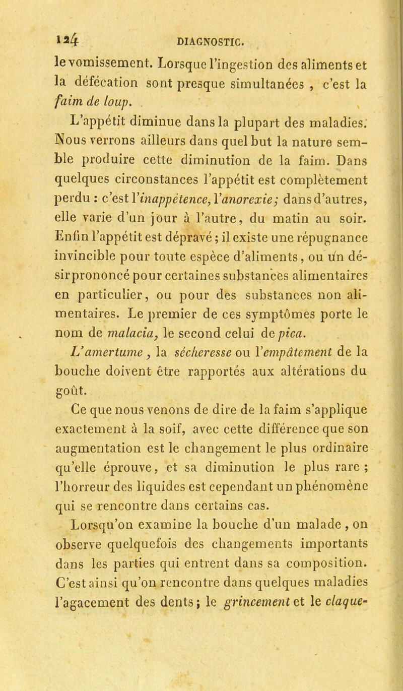 le vomissement. Lorsque l'ingestion des aliments et la défécation sont presque simultanées , c'est la faim de loup. L'appétit diminue dans la plupart des maladies. Nous verrons ailleurs dans quel but la nature sem- ble produire cette diminution de la faim. Dans quelques circonstances l'appétit est complètement perdu: c'estYînappétence,Ya?iorexie; dans d'autres, elle varie d'un jour à l'autre, du matin au soir. Enfin l'appétit est dépravé ; il existe une répugnance invincible pour toute espèce d'aliments, ou lin dé- sirprononcé pour certaines substances alimentaires en particulier, ou pour des substances non ali- mentaires. Le premier de ces symptômes porte le nom de malaria, le second celui depica. L'amertume y la sécheresse ou Y empâtement de la bouche doivent être rapportés aux altérations du goût. Ce que nous venons de dire de la faim s'applique exactement à la soif, avec cette différence que son augmentation est le changement le plus ordinaire qu'elle éprouve, et sa diminution le plus rare; l'horreur des liquides est cependant un phénomène qui se rencontre dans certains cas. Lorsqu'on examine la bouche d'un malade , on observe quelquefois des changements importants dans les parties qui entrent dans sa composition. C'est ainsi qu'on rencontre dans quelques maladies l'agacement des dents j le grincement et le claque-