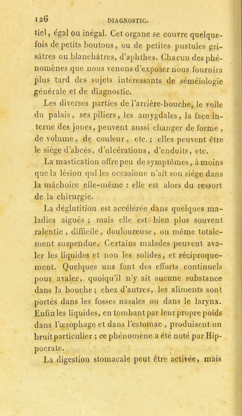 iiel, égal ou inégal. Cet organe se couvre quelque- fois de petits boutons, ou de petites pustules gri- sâtres ou blanchâtres, d'aphthes. Chacun des phé- nomènes que nous venons d'exposer nous fournira plus tard des sujets intéressants de séméiologie générale et de diagnostic. Les diverses parties de l'arrière-bouche, le voile du palais , ses piliers , les amygdales , la face in- terne des joues, peuvent aussi changer de forme , de volume , de couleur , etc. ; elles peuvent être le siège d'abcès, d'ulcérations, d'enduits, etc. La mastication offre peu de symptômes, à moins que la lésion qui les occasione n'ait son siège dans la mâchoire elle-même : elle est alors du ressort de la chirurgie. La déglutition est accélérée dans quelques ma- ladies aiguës ; mais elle est bien plus souvent ralentie , difficile, douloureuse, ou même totale- ment suspendue. Certains malades peuvent ava- ler les liquides et non les solides, et réciproque- ment. Quelques uns font des efforts continuels pour avaler, quoiqu'il n'y ait aucune substance dans la bouche; chez d'autres, les aliments sont portés dans les fosses nasales ou dans le larynx. Enfin les liquides, en tombant par leur propre poids dans l'œsophage et dans l'estomac , produisent un bruit particulier ; ce phénomène a été noté par Hip- pocrate. La digestion stomacale peut être activée, mais