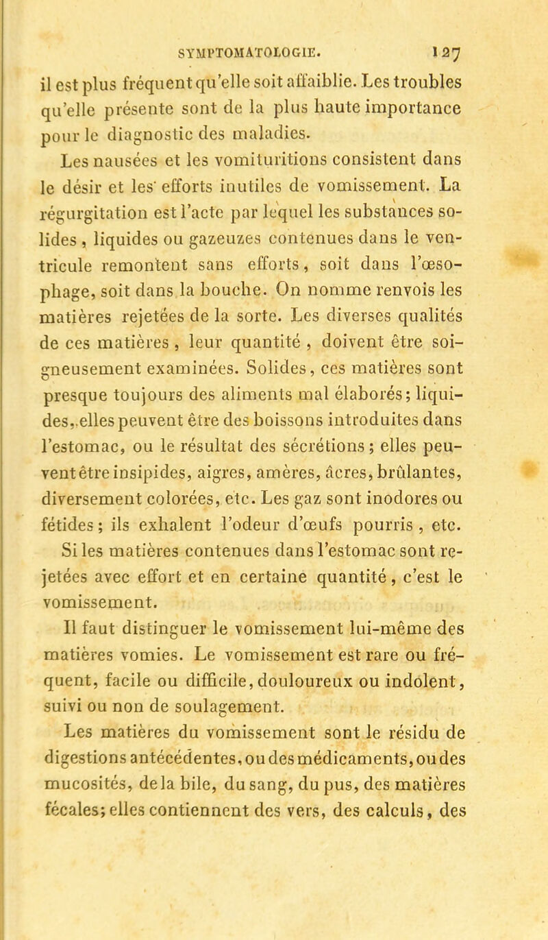 il est plus fréquent qu'elle soit affaiblie. Les troubles qu'elle présente sont de la plus haute importance pour le diagnostic des maladies. Les nausées et les vomituritions consistent dans le désir et les efforts inutiles de vomissement. La régurgitation est l'acte par lequel les substances so- lides , liquides ou gazeuzes contenues dans le ven- tricule remontent sans efforts, soit dans l'œso- phage, soit dans la bouche. On nomme renvois les matières rejetées de la sorte. Les diverses qualités de ces matières , leur quantité , doivent être soi- gneusement examinées. Solides, ces matières sont presque toujours des aliments mal élaborés; liqui- des,.elles peuvent être des boissons introduites dans l'estomac, ou le résultat des sécrétions; elles peu- vent être insipides, aigres, amères, acres, brûlantes, diversement colorées, etc. Les gaz sont inodores ou fétides ; ils exhalent l'odeur d'œufs pourris , etc. Si les matières contenues dans l'estomac sont re- jetées avec effort et en certaine quantité, c'est le vomissement. Il faut distinguer le vomissement lui-même des matières vomies. Le vomissement est rare ou fré- quent, facile ou difficile,douloureux ou indolent, suivi ou non de soulagement. Les matières du vomissement sont le résidu de digestions antécédentes, ou des médicaments, ou des mucosités, delà bile, du sang, du pus, des matières fécales; elles contiennent des vers, des calculs, des