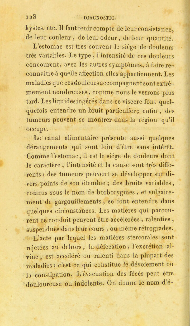 kystes, etc. Il faut tenir compte de leur consistance, de leur couleur, de leur odeur, de leur quantité. L'estomac est très souvent le siège de douleurs très variables. Le type , l'intensité de ces douleurs concourent, avec les autres symptômes, à faire re- connaître à quelle affection elles appartiennent. Les maladies que ces douleurs accompagnent sont extrê- mement nombreuses, comme nous le verrons plus tard. Les liquides ingérés dans ce viscère font quel- quefois entendre un bruit particulier; enfin , des tumeurs peuvent se montrer dans la région qu'il occupe. Le canal alimentaire présente aussi quelques dérangements qui sont loin d'être sans intérêt. Comme l'estomac, il est le siège de douleurs dont le caractère , l'intensité et la cause sont très diffé- rents ; des tumeurs peuvent se développer sur di- vers points de son étendue ; des bruits variables, connus sous le nom de borborygmes , et vulgaire- ment de gargouillements , se font entendre dans quelques circonstances. Les matières qui parcou- rent ce conduit peuvent être accélérées , ralenties , suspendues dans leur cours , ou même rétrogrades. L'acte par lequel les matières stercorales sont rejetées au dehors, la défécation, l'excrétion al- vine , est accéléré ou ralenti dans la plupart des maladies ; c'est ce qui constitue le dévoiement ou la constipation. L'évacuation des fécès peut être douloureuse ou indolente. On donne le nom d'é-