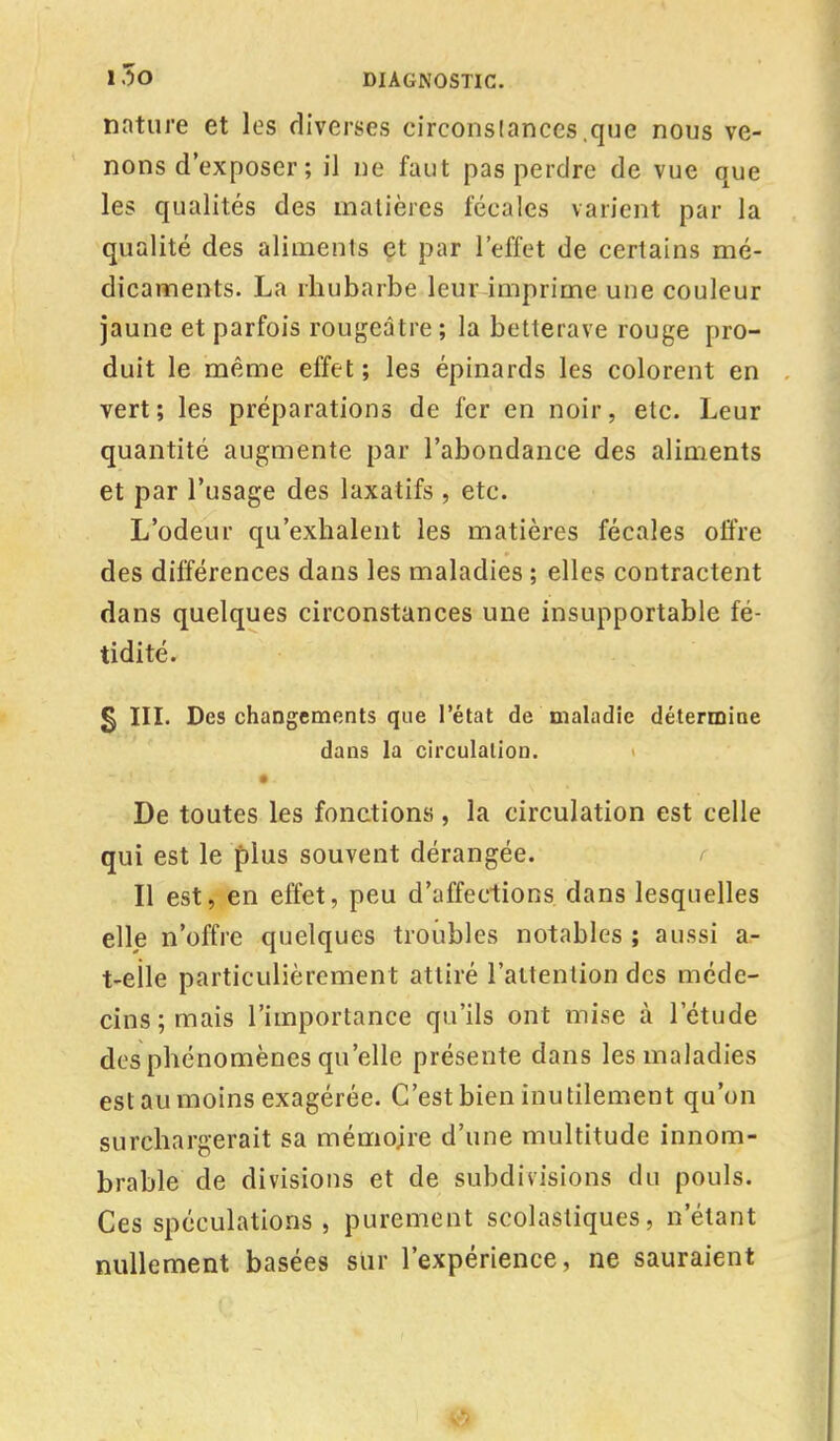nature et les diverses circonstances .que nous ve- nons d'exposer ; il ne faut pas perdre de vue que les qualités des matières fécales varient par la qualité des aliments et par l'effet de certains mé- dicaments. La rhubarbe leur imprime une couleur jaune et parfois rougeâtre; la betterave rouge pro- duit le même effet ; les épinards les colorent en vert; les préparations de fer en noir, etc. Leur quantité augmente par l'abondance des aliments et par l'usage des laxatifs , etc. L'odeur qu'exhalent les matières fécales offre des différences dans les maladies ; elles contractent dans quelques circonstances une insupportable fé- tidité. § III. Des changements que l'état de maladie détermine dans la circulation. De toutes les fonctions, la circulation est celle qui est le plus souvent dérangée. Il est, en effet, peu d'affections dans lesquelles elle n'offre quelques troubles notables ; aussi a- t-eïle particulièrement attiré l'attention des méde- cins; mais l'importance qu'ils ont mise à l'étude des phénomènes qu'elle présente dans les maladies est au moins exagérée. C'est bien inutilement qu'on surchargerait sa mémoire d'une multitude innom- brable de divisions et de subdivisions du pouls. Ces spéculations , purement scolastiques, n'étant nullement basées sur l'expérience, ne sauraient