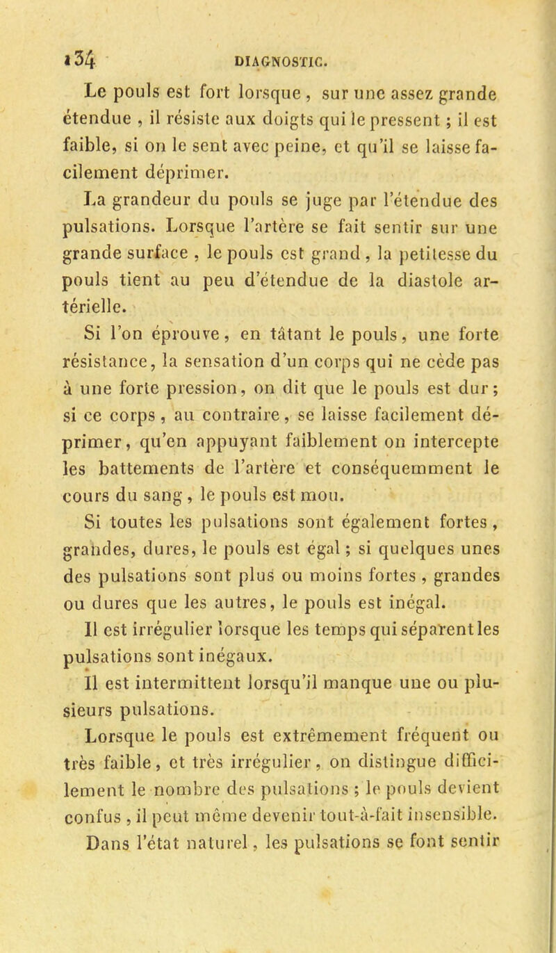 Le pouls est fort lorsque, sur une assez grande étendue , il résiste aux doigts qui le pressent ; il est faible, si on le sent avec peine, et qu'il se laisse fa- cilement déprimer. La grandeur du pouls se juge par l'étendue des pulsations. Lorsque l'artère se fait sentir sur une grande surface , le pouls est grand , la petitesse du pouls tient au peu d'étendue de la diastole ar- térielle. Si l'on éprouve, en tâtant le pouls, une forte résistance, la sensation d'un corps qui ne cède pas à une forte pression, on dit que le pouls est dur; si ce corps, au contraire, se laisse facilement dé- primer, qu'en appuyant faiblement on intercepte les battements de l'artère et conséquemment le cours du sang , le pouls est mou. Si toutes les pulsations sont également fortes, grandes, dures, le pouls est égal ; si quelques unes des pulsations sont plus ou moins fortes , grandes ou dures que les autres, le pouls est inégal. 11 est irrégulier lorsque les temps qui séparent les pulsations sont inégaux. Il est intermittent lorsqu'il manque une ou plu- sieurs pulsations. Lorsque le pouls est extrêmement fréquent ou très faible, et très irrégulier, on distingue diffici- lement le nombre des puisa lions ; le pouls devient confus , il peut même devenir tout-à-fait insensible. Dans l'état naturel, les pulsations se font sentir