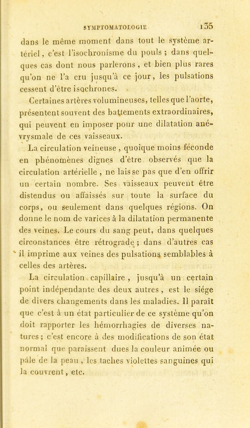 SYMP'f OMATOr.OGtL 1 35 dans le même moment dans tout le système ar- tériel , c'est l'isochronisme du pouls ; dans quel- ques cas dont nous parlerons, et bien plus rares qu'on ne l'a cru jusqu'à ce jour, les pulsations cessent d'être isochrones. Certaines artères volumineuses, telles que l'aorte, présentent souvent des battements extraordinaires, qui peuvent en imposer pour une dilatation ané- vrysmale de ces vaisseaux. La circulation veineuse , quoique moins féconde en phénomènes dignes d'être observés que la circulation artérielle , ne laisse pas que d'en offrir un certain nombre. Ses vaisseaux peuvent être distendus ou affaissés sur toute la surface du corps, ou seulement dans quelques régions. On donne le nom de varices à la dilatation permanente des veines. Le cours du sang peut, dans quelques circonstances être rétrograde ; dans d'autres cas *' il imprime aux veines des pulsations semblables à celles des artères. La circulation capillaire , jusqu'à un certain point indépendante des deux autres , est le siège de divers changements dans les maladies. Il paraît que c'est à un état particulier de ce système qu'on doit rapporter les hémorrhagies de diverses na- tures; c'est encore à des modifications de son état normal que paraissent dues la couleur animée ou pâle de la peau , les taches violettes sanguines qui la couvrent, etc.