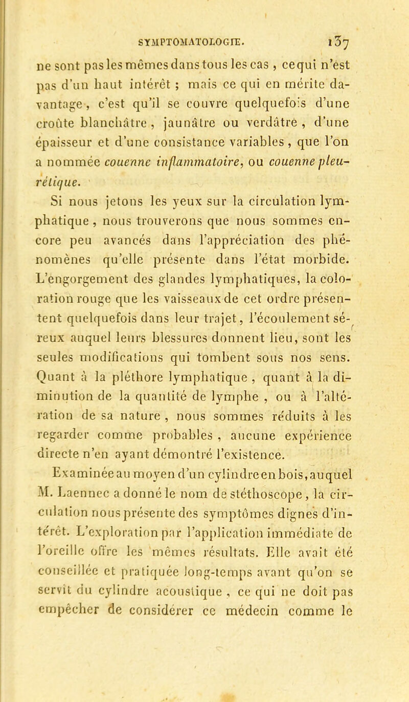 ne sont pas les mêmes dans tous les cas , cequi n'est pas d'un haut intérêt ; mais ce qui en mérite da- vantage-, c'est qu'il se couvre quelquefois d'une croûte blanchâtre , jaunâtre ou verdâtré , d'une épaisseur et d'une consistance variables, que l'on a nommée couenne inflammatoire, ou couenne pieu- rélique. Si nous jetons les yeux sur la circulation lym- phatique , nous trouverons que nous sommes en- core peu avancés dans l'appréciation des phé- nomènes qu'elle présente dans l'état morbide. L'engorgement des glandes lymphatiques, la colo- ration rouge que les vaisseaux de cet ordre présen- tent quelquefois dans leur trajet, l'écoulement sé- reux auquel leurs blessures donnent lieu, sont les seules modifications qui tombent sous nos sens. Quant à la pléthore lymphatique , quant à la di- minution de la quantité de lymphe , ou à l'alté- ration de sa nature , nous sommes re'duits à les regarder comme probables , aucune expérience directe n'en ayant démontré l'existence. Examinée au moyen d'un cylindre en bois, au quel M. J fennec a donné le nom de stéthoscope, la cir- culation nous présente des symptômes dignes d'in- térêt. L'exploration par l'application immédiate de l'oreille offre les mêmes résultats. Elle avait été conseillée et pratiquée long-temps avant qu'on se servit du cylindre acoustique , ce qui ne doit pas empêcher de considérer ce médecin comme le