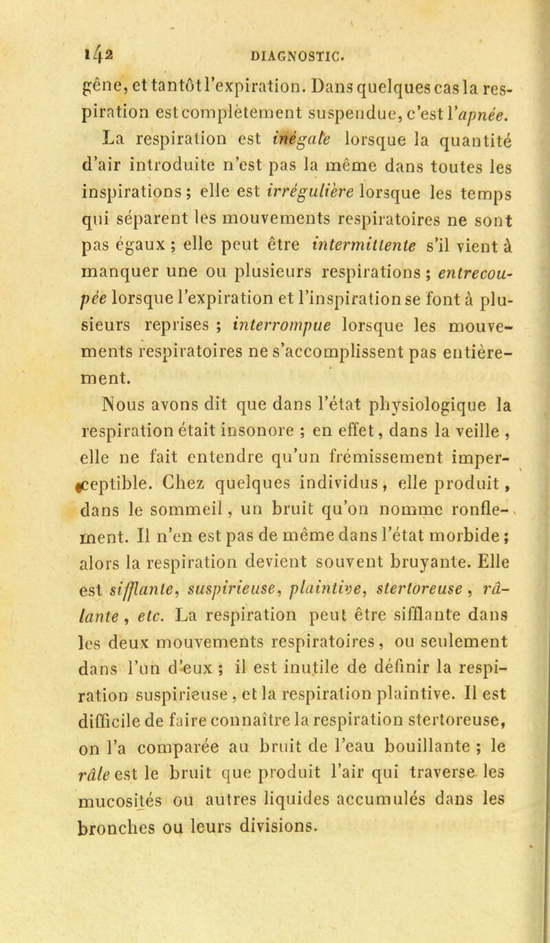 gêne, ettantôtl'expiration. Dansquelquescasla res- piration estcomplètement suspendue, c'est l'année. La respiration est inégale lorsque la quantité d'air introduite n'est pas la même dans toutes les inspirations; elle est irrégulière lorsque les temps qui séparent les mouvements respiratoires ne sont pas égaux ; elle peut être intermittente s'il vient à manquer une ou plusieurs respirations ; entrecou- pée lorsque l'expiration et l'inspiration se font à plu- sieurs reprises ; interrompue lorsque les mouve- ments respiratoires ne s'accomplissent pas entière- ment. Nous avons dit que dans l'état physiologique la respiration était insonore ; en effet, dans la veille , elle ne fait entendre qu'un frémissement imper- ceptible. Chez quelques individus, elle produit, dans le sommeil, un bruit qu'on nomme ronfle- ment. Il n'en est pas de même dans l'état morbide ; alors la respiration devient souvent bruyante. Elle est sifflante, suspirieuse, plaintive, stertoreuse , râ- lante , etc. La respiration peut être sifflante dans les deux mouvements respiratoires, ou seulement dans l'un d'eux ; il est inutile de définir la respi- ration suspiiïeuse , et la respiration plaintive. Il est difficile de faire connaître la respiration stertoreuse, on l'a comparée au bruit de l'eau bouillante ; le râle est le bruit que produit l'air qui traverse les mucosités ou autres liquides accumulés dans les bronches ou leurs divisions.