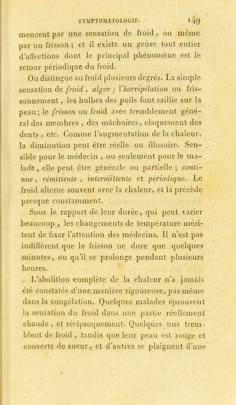 mencent par une sensation de froid , ou même par un frisson ; et il existe un genre tout entier d'affections dont le principal phénomène est le retour périodique du froid. On distingue au froid plusieurs degrés. La simple sensation de froid , algor ; VKervipUation ou fris- sonnement , les bulbes des poils font saillie sur la peau ; le frisson ou froid avec tremblement géné- ral des membres , des mâchoires, claquement des dents , etc. Comme l'augmentation de la chaleur, la diminution peut être réelle ou illusoire. Sen- , sible pour le médecin , ou seulement pour le ma- lade , elle peut être générale ou partielle ; conti- nue , rémittente , intermittente et périodique. Le froid alterne souvent avec la chaleur, et la précède presque constamment. Sous le rapport de leur durée, qui peut varier beaucoup , les changements de température méri- tent de fixer l'attention des médecins. Il n'est pas indifférent que le frisson ne dure que quelques minutes, ou qu'il.se prolonge pendant plusieurs heures. . L'abolition complète de la chaleur n'a jamais été constatée d'une manière rigoureuse, pas même dans la congélation. Quelques malades éprouvent la sensation du froid dans une partie réellement chaude, et réciproquement. Quelques uns trem- blent de froid , tandis que leûr peau est rouge et couverte de sueur, et d'autres se plaignent d'une