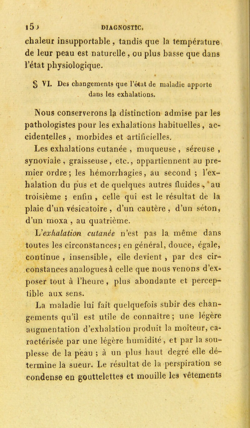 chaleur insupportable , tandis que la température de leur peau est naturelle, ou plus basse que dans l'état physiologique. § VI. Des changements que l'état de maladie apporte dans les exhalations. Nous conserverons la distinction admise par les pathologistes pour les exhalations habituelles, ac- cidentelles , morbides et artificielles. Les exhalations cutanée , muqueuse , séreuse , synoviale, graisseuse, etc., appartiennent au pre- mier ordre; les hémorrhagies, au second ; l'ex- halation du pus et de quelques autres fluides , * au troisième ; enfin , celle qui est le résultat de la plaie d'un vésicatoire , d'un cautère , d'un séton, d'un moxa , au quatrième. L'exhalation cutanée n'est pas la même dans toutes les circonstances; en général, douce, égale, continue, insensible, elle devient , par des cir- constances analogues à celle que nous venons d'ex- poser tout à l'heure, plus abondante et percep- tible aux sens. La maladie lui fait quelquefois subir des chan- gements qu'il est utile de connaître; une légère augmentation d'exhalation produit la moiteur, ca- ractérisée par une légère humidité, et par la sou- plesse de la peau ; à un plus haut degré elle dé- termine la sueur. Le résultat de la perspiration se condense eu gouttelettes et mouille les vêtements