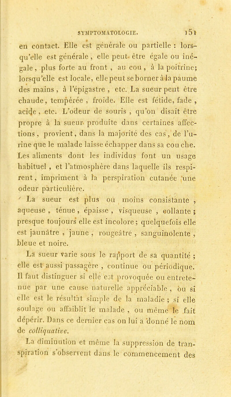 en contact. Elle est générale ou partielle : lors- qu'elle est générale , elle peut- être égale ou iné- gale , plus forte au front , au cou , à la poitrine; lorsqu'elle est locale, elle peut seborner à la paume des mains , à l'épigastre , etc. La sueur peut être chaude, tempérée , froide. Elle est fétide, fade , acicje , etc. L'odeur de souris , qu'on disait être propre à la sueur- produite dans certaines affec- tions , provient, dans la majorité des cas, de l'u- rine que le malade laisse échapper dans sa cou che. Les aliments dont les individus font un usage habituel , et l'atmosphère dans laquelle ils respi- rent , impriment, à la perspiration cutanée une odeur particulière. ' La sueur est plus où moins consistante , aqueuse . ténue , épaisse , visqueuse , collante ; presque toujours elle est incolore; quelquefois elle est jaunâtre , jaune , rougeàtre , sanguinolente , bleue et noire. La sueur varie sous le rapport de sa quantité ; elle est aussi passagère , continue ou périodique. Il faut distinguer si elle ejt provoquée ou entrete- nue par une cause naturelle appréciable , ou si elle est le résultat simple de la maladie ; si elle soulage ou affaiblit le malade , ou même le .fait dépérir. Dans ce dernier cas on lui a donné le nom de collir/uative. La diminution et même la suppression de tran- spiration s'observent dans le commencement des