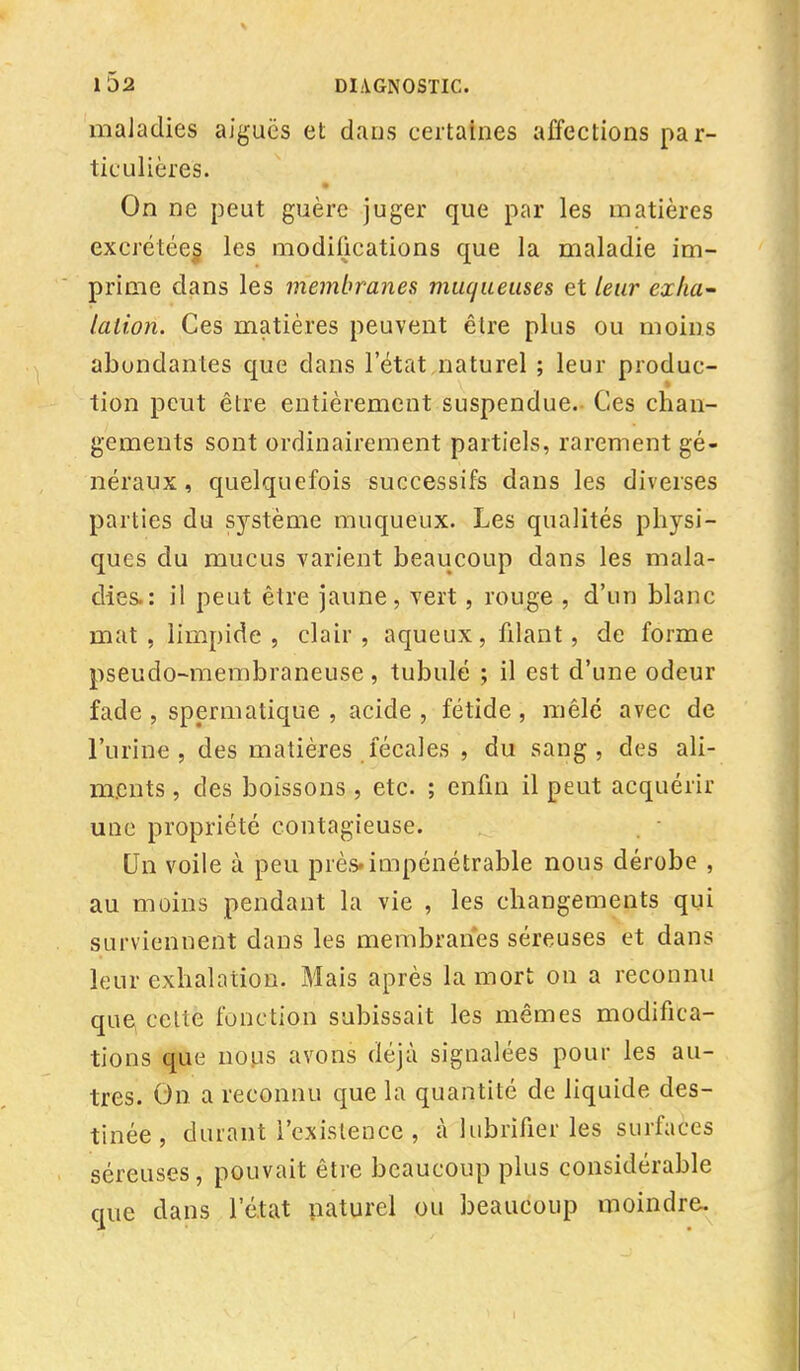 maladies aiguës et dans certaines affections par- ticulières. On ne peut guère juger que par les matières excrétées, les modifications que la maladie im- prime dans les membranes muqueuses et leur exha- lation. Ces matières peuvent être plus ou moins abondantes que dans l'état naturel ; leur produc- tion peut être entièrement suspendue. Ces chan- gements sont ordinairement partiels, rarement gé- néraux , quelquefois successifs dans les diverses parties du système muqueux. Les qualités physi- ques du mucus varient beaucoup dans les mala- dies.: il peut être jaune, vert, rouge , d'un blanc mat, limpide, clair, aqueux, filant, de forme pseudo-membraneuse , tubulé ; il est d'une odeur fade , spermatique , acide , fétide , mêlé avec de l'urine, des matières fécales , du sang, des ali- ments , des boissons , etc. ; enfin il peut acquérir une propriété contagieuse. Un voile à peu près, impénétrable nous dérobe , au moins pendant la vie , les changements qui surviennent dans les membranes séreuses et dans leur exhalation. Mais après la mort on a reconnu que, celte fonction subissait les mêmes modifica- tions que nous avons déjà signalées pour les au- tres. On a reconnu que la quantité de liquide des- tinée , durant l'existence , cà lubrifier les surfaces séreuses, pouvait être beaucoup plus considérable que dans l'état naturel ou beaucoup moindre.