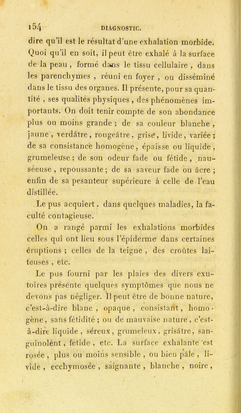 dire qu'il est le résultat d'une exhalation morbide. Quoi qu'il en soit, il peut être exhalé à la surface de la peau , formé dans le tissu cellulaire , dans les parenchymes , réuni en foyer , ou disséminé dans le tissu des organes. Il présente, pour sa quan- tité , ses qualités physiques , des phénomènes im- portants. On doit tenir compte de son abondance plus ou moins grande ; de sa couleur blanche , jaune , verdâtre, rougeâtre, grisé, livide, variée; de sa consistance homogène, épaisse ou liquide, grumeleuse ; de son odeur fade ou fétide, nau- séeuse , repoussante ; de sa saveur fade ou âcre ; enfin de sa pesanteur supérieure à celle de l'eau distillée. Le pus acquiert. dans quelques maladies, la fa- culté contagieuse. On a rangé parmi les exhalations morbides celles qui ont lieu sous répiderme dans certaines éruptions ; celles de la teigne , des croûtes lai- teuses , etc. Le pus fourni par les plaies des divers exu- toires présente quelques symptômes que nous ne devons pas négliger. Il peut être de bonne nature, c'est-à-dire blanc, opaque, consistant, homo- gène, sans fétidité ; ou de mauvaise nature , c'est- à-dire liquide, séreux, grumeleux, grisâlre, sàn- guinolént, fétide , etc. La surface exhalante 'est rosée , plus ou moins sensible , ou bien pâle , li- vide , ecchymosée , saignante , blanche , noire ,