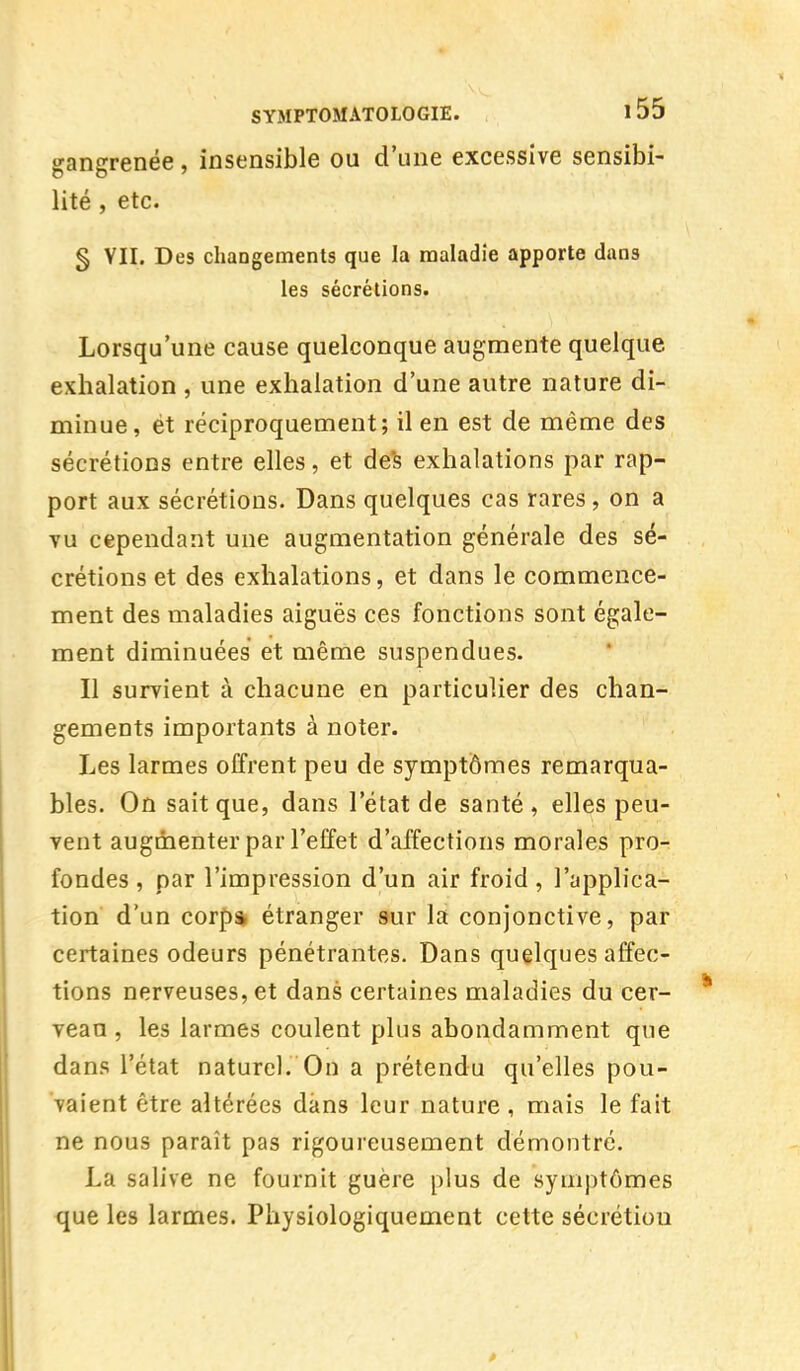 gangrenée, insensible ou d'une excessive sensibi- lité , etc. § VII. Des changements que la maladie apporte dans les sécrétions. Lorsqu'une cause quelconque augmente quelque exhalation , une exhalation d'une autre nature di- minue, ét réciproquement; il en est de même des sécrétions entre elles, et des exhalations par rap- port aux sécrétions. Dans quelques cas rares, on a vu cependant une augmentation générale des sé- crétions et des exhalations, et dans le commence- ment des maladies aiguës ces fonctions sont égale- ment diminuées et même suspendues. Il survient à chacune en particulier des chan- gements importants à noter. Les larmes offrent peu de symptômes remarqua- bles. On sait que, dans l'état de santé, elles peu- vent augmenter par l'effet d'affections morales pro- fondes , par l'impression d'un air froid , l'applica- tion d'un corpa étranger sur la conjonctive, par certaines odeurs pénétrantes. Dans quelques affec- tions nerveuses, et dans certaines maladies du cer- veau , les larmes coulent plus abondamment que dans l'état naturel. On a prétendu qu'elles pou- vaient être altérées dans leur nature, mais le fait ne nous paraît pas rigoureusement démontré. La salive ne fournit guère plus de symptômes que les larmes. Physiologiquement cette sécrétion