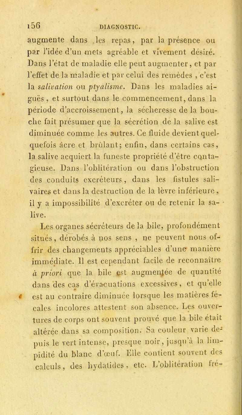 augmente dans .les repas, par la présence ou par l'idée d'un mets agréable et vivement désiré. Dans l'état de maladie elle peut augmenter, et par l'effet de la maladie et par celui des remèdes , c'est la salivation ou ptyalisme. Dans les maladies ai- guës , et surtout dans le commencement, dans la période d'accroissement, la sécheresse de la bou- che fait présumer que la sécrétion de la salive est diminuée comme les autres. Ce fluide devient quel- quefois âcre et brûlant; enfin, dans certains cas, la salive acquiert la funeste propriété d'être conta- gieuse. Dans l'oblitération ou dans l'obstruction des conduits excréteurs, dans les fistules sali— vaires et dans la destruction de la lèvre inférieure , il y a impossibilité d'excréter ou de retenir la sa- ■ live. Les organes sécréteurs delà bile, profondément situés, dérobés à nos sens , ne peuvent nous of- frir des changements appréciables d'une manière immédiate. 11 est cependant facile de reconnaître à priori que la bile est augmentée de quantité dans des cas d'évacuations excessives, et qu'elle est au contraire diminuée lorsque les matières fé- cales incolores attestent son absence. Les ouver- tures de corps ont souvent prouvé que la bile était altérée dans sa composition. Sa couleur varie de- puis le vert intense, presque noir, jusqu'à la lim- pidité du blanc d'œuf. Elle contient souvent des calculs, des hydatides, etc. L'oblitération fié-