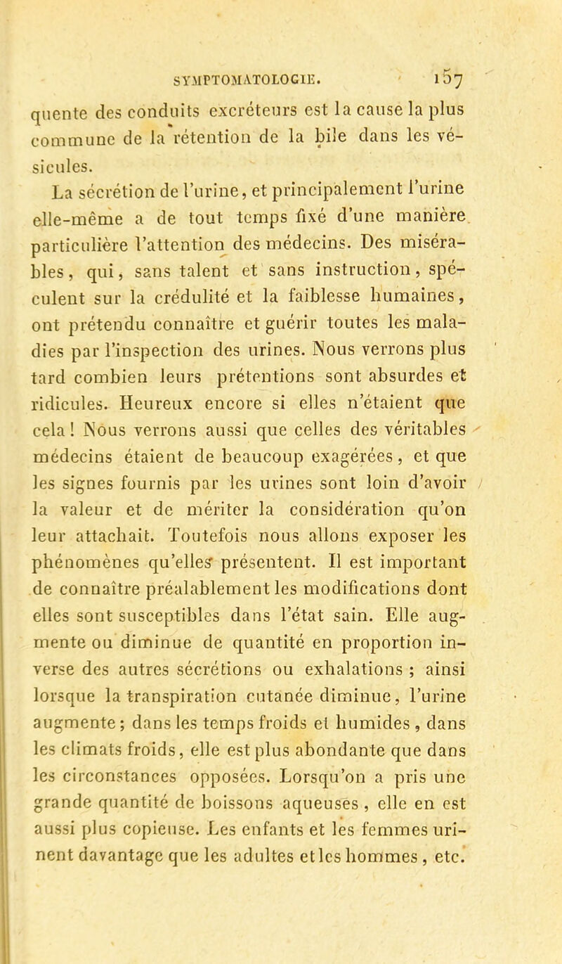 quente des conduits excréteurs est la cause la plus commune de la rétention de la bile dans les vé- sicules. La sécrétion de l'urine, et principalement l'urine elle-même a de tout temps fixé d'une manière particulière l'attention des médecins. Des miséra- bles , qui, sans talent et sans instruction, spé- culent sur la crédulité et la faiblesse humaines, ont prétendu connaître et guérir toutes les mala- dies par l'inspection des urines. Nous verrons plus tard combien leurs prétentions sont absurdes et ridicules. Heureux encore si elles n'étaient que cela ! Nous verrons aussi que celles des véritables médecins étaient de beaucoup exagérées , et que les signes fournis par les urines sont loin d'avoir la valeur et de mériter la considération qu'on leur attachait. Toutefois nous allons exposer les phénomènes qu'elles' présentent. Il est important de connaître préalablement les modifications dont elles sont susceptibles dans l'état sain. Elle aug- mente ou diminue de quantité en proportion in- verse des autres sécrétions ou exhalations ; ainsi lorsque la transpiration cutanée diminue, l'urine augmente ; dans les temps froids et humides , dans les climats froids, elle est plus abondante que dans les circonstances opposées. Lorsqu'on a pris une grande quantité de boissons aqueuses , elle en est aussi plus copieuse. Les enfants et les femmes uri- nent davantage que les adultes etlcs hommes , etc.
