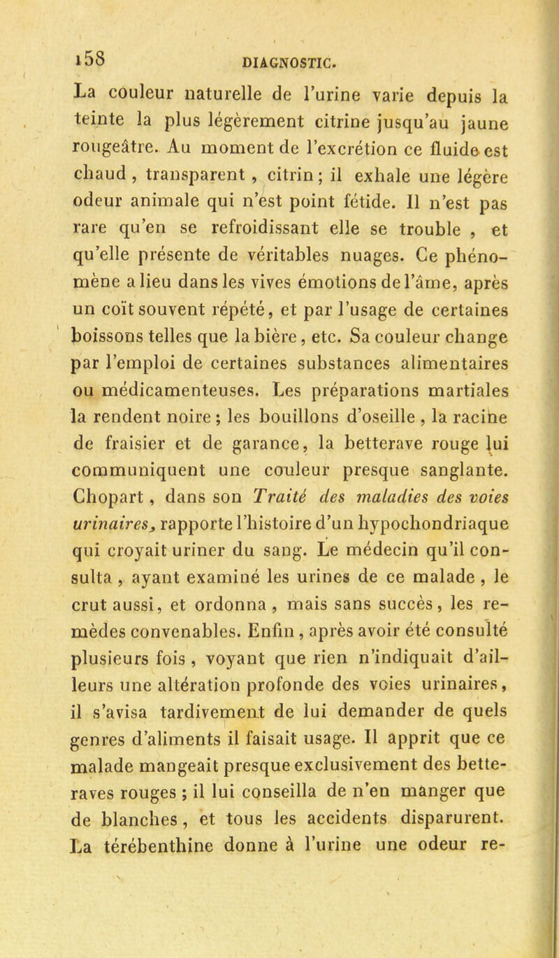 La couleur naturelle de l'urine varie depuis la teinte la plus légèrement citrine jusqu'au jaune rougeâtre. Au moment de l'excrétion ce fluide est chaud , transparent , citrin ; il exhale une légère odeur animale qui n'est point fétide. 11 n'est pas rare qu'en se refroidissant elle se trouble , et qu'elle présente de véritables nuages. Ce phéno- mène a lieu dans les vives émotions de l'âme, après un coït souvent répété, et par l'usage de certaines boissons telles que la bière, etc. Sa couleur change par l'emploi de certaines substances alimentaires ou médicamenteuses. Les préparations martiales la rendent noire ; les bouillons d'oseille , la racine de fraisier et de garance, la betterave rouge lui communiquent une couleur presque sanglante. Chopart, dans son Traité des maladies des voies urinaires, rapporte l'histoire d'un hypochondriaque qui croyait uriner du sang. Le médecin qu'il con- sulta , ayant examiné les urines de ce malade , le crut aussi, et ordonna, mais sans succès, les re- mèdes convenables. Enfin, après avoir été consulté plusieurs fois , voyant que rien n'indiquait d'ail- leurs une altération profonde des voies urinaires, il s'avisa tardivement de lui demander de quels genres d'aliments il faisait usage. Il apprit que ce malade mangeait presque exclusivement des bette- raves rouges ; il lui conseilla de n'en manger que de blanches, et tous les accidents disparurent. La térébenthine donne à l'urine une odeur re-