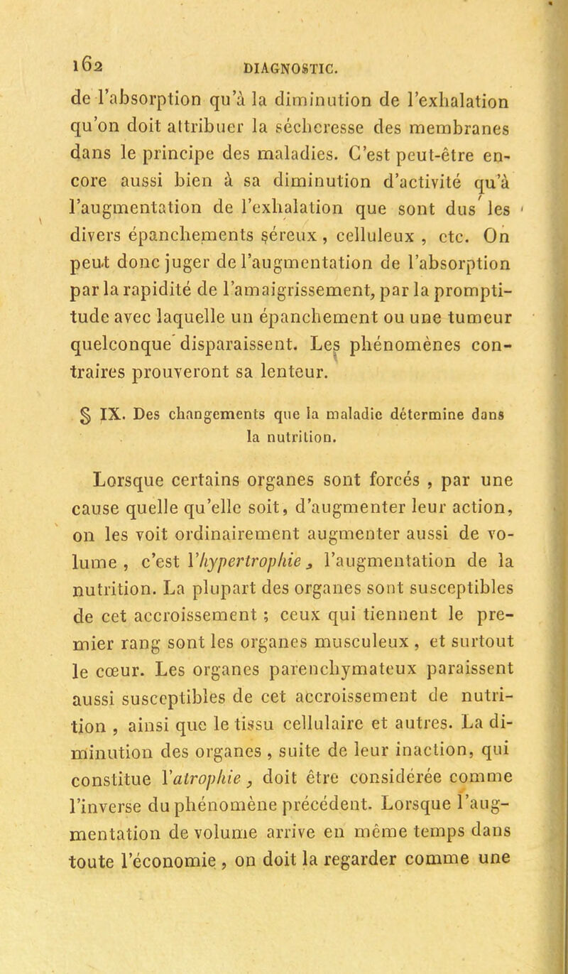 de l'absorption qu'à la diminution de l'exhalation qu'on doit attribuer la sécheresse des membranes dans le principe des maladies. C'est peut-être en- core aussi bien à sa diminution d'activité qu'à l'augmentation de l'exhalation que sont dus'les 1 divers épanchements séreux , celluleux , etc. On peut donc juger de l'augmentation de l'absorption par la rapidité de l'amaigrissement, par la prompti- tude avec laquelle un épanchement ou une tumeur quelconque disparaissent. Les phénomènes con- traires prouveront sa lenteur. § IX. Des changements que la maladie détermine dans la nutrition. Lorsque certains organes sont forcés , par une cause quelle qu'elle soit, d'augmenter leur action, on les voit ordinairement augmenter aussi de vo- lume , c'est l'hypertrophie 3 l'augmentation de la nutrition. La plupart des organes sont susceptibles de cet accroissement ; ceux qui tiennent le pre- mier rang sont les organes musculeux , et surtout le cœur. Les organes parenchymateux paraissent aussi susceptibles de cet accroissement de nutri- tion , ainsi que le tissu cellulaire et autres. La di- minution des organes , suite de leur inaction, qui constitue Y atrophie, doit être considérée comme l'inverse du phénomène précédent. Lorsque l'aug- mentation de volume arrive en même temps dans toute l'économie , on doit la regarder comme une