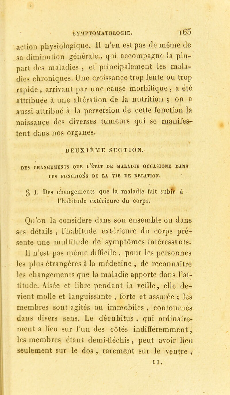 action physiologique. Il n'eu est pas de même de sa diminution générale , qui accompagne la plu- part des maladie? , et principalement les mala- dies chroniques. Une croissance trop lente ou trop rapide, arrivant par une cause morbilique, a été attribuée à une altération de la nutrition ; on a aussi attribué à la perversion de cette fonction la naissance des diverses tumeurs qui se manifes- tent dans nos organes. DEUXIÈME SECTION. DES CHANGEMENTS QBE l'ÉTAT DE MALADIE OCCASIONE DANS LES FONCTIONS DE LA TIE DE RELATION. § I. Des changements que la maladie fait subir à l'habitude extérieure du corps. Qu'on la considère dans son ensemble ou dans ses détails , l'habitude extérieure du corps pré- sente une multitude de symptômes intéressants. Il n'est pas même difficile , pour les personnes les plus étrangères à la médecine , de reconnaître les changements que la maladie apporte dans l'at- titude. Aisée et libre pendant la veille, elle de- vient molle et languissante , forte et assurée ; les membres sont agités ou immobiles , contournés dans divers sens. Le décubitus , qui ordinaire- ment a lieu sur l'un des côtés indifféremment, les membres étant demi-fléchis, peut avoir lieu seulement sur le dos , rarement sur le ventre , il.