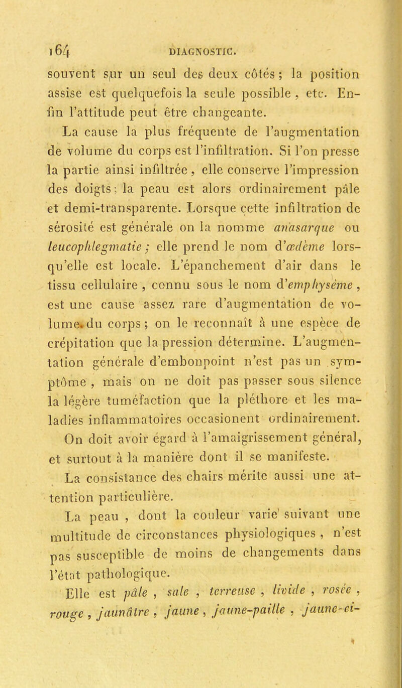 ] 6/| DIAGNOSTIC. souvent s,ur un seul des deux côtés ; la position assise est quelquefois la seule possible , etc. En- fin l'attitude peut être changeante. La cause la plus fréquente de l'augmentation de volume du corps est l'infiltration. Si l'on presse la partie ainsi infiltrée, elle conserve l'impression des doigts ; la peau est alors ordinairement pâle et demi-transparente. Lorsque cette infiltration de sérosité est générale on la nomme anasarcjue ou leucophlegmatie ; elle prend le nom d'œdème lors- qu'elle est locale. L'épanchement d'air dans le tissu cellulaire , connu sous le nom d'emphysème , est une cause assez rare d'augmentation de vo- lume»du corps; on le reconnaît à une espèce de crépitation que la pression détermine. L'augmen- tation générale d'embonpoint n'est pas un sym- ptôme , mais on ne doit pas passer sous silence la légère tuméfaction que la pléthore et les ma- ladies inflammatoires occasionent ordinairement. On doit avoir égard à l'amaigrissement général, et surtout à la manière dont il se manifeste. La consistance des chairs mérite aussi une at- tention particulière. La peau , dont la couleur varie' suivant une multitude de circonstances physiologiques , n'est pas susceptible de moins de changements dans l'état pathologique. Elle est pâle , sale , terreuse , livide , rosée , rouge , jaunâlre , jaune , jaune-paille , jaune-ci-