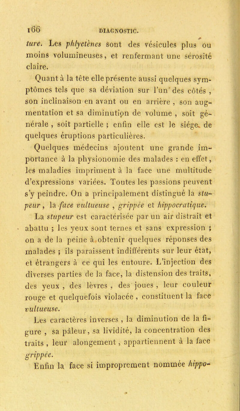 tare. Les phlyctènes sont des vésicules plus ou moins volumineuses, et renfermant une sérosité claire. Quant à la tête elle présente aussi quelques sym- ptômes tels que sa déviation sur l'un' des côtés , son inclinaison en avant ou en arrière , son aug- mentation et sa diminutipn de volume , soit gé- nérale , soit partielle ; enfin elle est le siège, de quelques éruptions particulières. Quelques médecins ajoutent une grande im- portance à la physionomie des malades : en effet, les maladies impriment à la face une multitude d'expressions variées. Toutes les passions peuvent s'y peindre. On a principalement distingué la stu- peur , la face vultueuse , grippée et hippocratique. La stupeur est caractérisée par un air distrait et abattu ; les yeux sont ternes et sans expression ; on a de la peine à obtenir quelques réponses des malades ; ils paraissent indifférents sur leur état, et étrangers à ce qui les entoure. L'injection des diverses parties de la face, la distension des traits, des yeux, des lèvres, des joues , leur couleur rouge et quelquefois violacée , constituent la face vultueuse. Les caractères inverses , la diminution de la fi- gure , sa pâleur, sa lividité, la concentration des traits , leur alongement, appartiennent à la face grippée. Enfin la face si improprement nommée hippo-