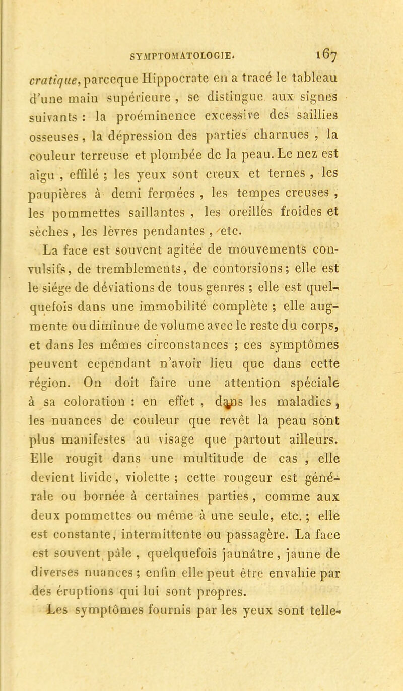 cratiqne, parceque Hippocrate en a tracé le tableau d'une main supérieure , se distingue aux signes suivants : la proéminence excessive des saillies osseuses, la dépression des parties charnues , la couleur terreuse et plombée de la peau. Le nez est aigu , effilé ; les yeux sont creux et ternes , les paupières à demi fermées , les tempes creuses , les pommettes saillantes , les oreilles froides et sèches , les lèvres pendantes , 'etc. La face est souvent agitée de mouvements con- vulsifs, de tremblements, de contorsions; elle est le siège de déviations de tous genres ; elle est quel- quefois dans une immobilité complète ; elle aug- mente ou diminue de volume avec le reste du corps, et dans les mêmes circonstances ; ces symptômes peuvent cependant n'avoir lieu que dans cette région. On doit faire une attention spéciale à sa coloration : en effet , da^ps les maladies , les nuances de couleur que revêt la peau sont plus manifestes au visage que partout ailleurs. Elle rougit dans une multitude de cas , elle devient livide, violette ; cette rougeur est géné- rale ou bornée à certaines parties , comme aux deux pommettes ou même à une seule, etc. ; elle est constante, intermittente ou passagère. La face est souvent pâle , quelquefois jaunâtre, jaune de diverses nuances; enfin elle peut être envahie par des éruptions qui lui sont propres. Les symptômes fournis par les yeux sont telle»