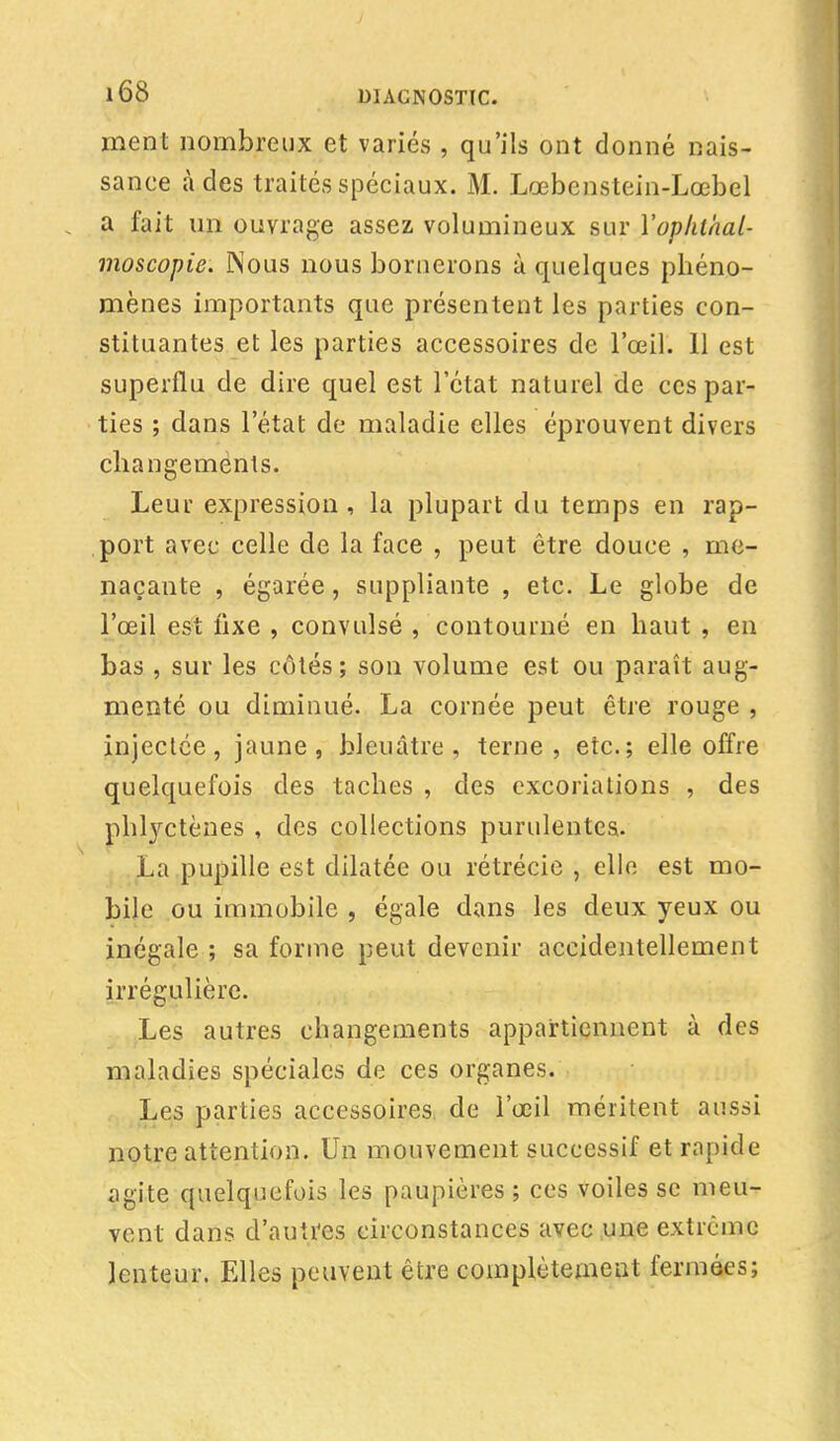 ment nombreux et variés , qu'ils ont donné nais- sance à des traités spéciaux. M. Lœbenstein-Lœbel a fait un ouvrage assez volumineux sur Yophlhal- moscopie. Nous nous bornerons à quelques phéno- mènes importants que présentent les parties con- stituantes et les parties accessoires de l'œil. 11 est superflu de dire quel est l'état naturel de ces par- ties ; dans l'état de maladie elles éprouvent divers changements. Leur expression , la plupart du temps en rap- port avec celle de la face , peut être douce , me- naçante , égarée, suppliante , etc. Le globe de l'œil est lixe , convulsé , contourné en haut , en bas , sur les côtés; son volume est ou paraît aug- menté ou diminué. La cornée peut être rouge , injectée, jaune, bleuâtre, terne, etc.; elle offre quelquefois des taches , des excoriations , des phtyctènes , des collections purulentes. La pupille est dilatée ou rétrécie , elle est mo- bile ou immobile , égale dans les deux yeux ou inégale ; sa forme peut devenir accidentellement irrégulière. Les autres changements appartiennent à des maladies spéciales de ces organes. Les parties accessoires de l'œil méritent aussi notre attention. Un mouvement successif et rapide agite quelquefois les paupières ; ces voiles se meu- vent dans d'autres circonstances avec une extrême lenteur. Elles peuvent être complètement fermées;