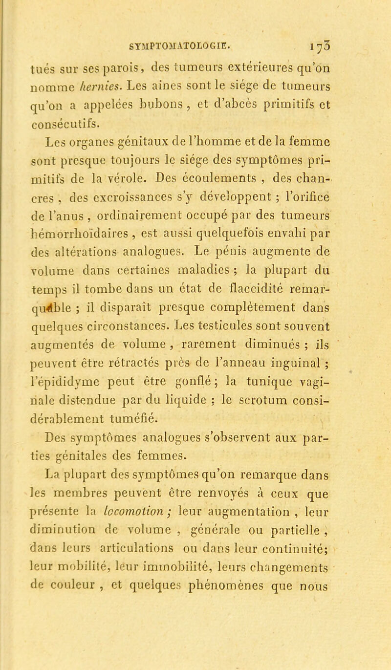 tués sur ses parois, des tumeurs extérieures qu'on nomme hernies. Les aines sont le siège de tumeurs qu'on a appelées bubons, et d'abcès primitifs et consécutifs. Les organes génitaux de l'homme et de la femme sont presque toujours le siège des symptômes pri- mitifs de la vérole. Des écoulements , des chan- cres . des excroissances s'y développent ; l'orifice de l'anus , ordinairement occupé par des tumeurs hémorrhoïdaires , est aussi quelquefois envahi par des altérations analogues. Le pénis augmente de volume dans certaines maladies ; la plupart du temps il tombe dans un état de flaccidité remar- quable ; il disparaît presque complètement dans quelques circonstances. Les testicules sont souvent augmentés de volume , rarement diminués ; ils peuvent être rétractés près de l'anneau inguinal ; 1 epididyme peut être gonflé ; la tunique vagi- nale distendue par du liquide ; le scrotum consi- dérablement tuméfié. Des symptômes analogues s'observent aux par- ties génitales des femmes. La plupart des symptômes qu'on remarque dans les membres peuvent être renvoyés à ceux que présente la locomotion; leur augmentation, leur diminution de volume , générale ou partielle , dans leurs articulations ou dans leur continuité; leur mobilité, leur immobilité, leurs changements de couleur , et quelques phénomènes que nous