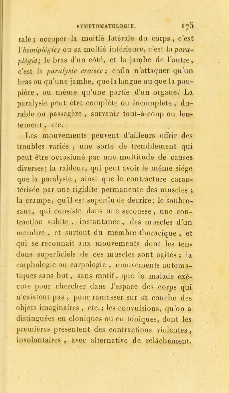 raie ; occuper la moitié latérale du corps , c'est Y hémiplégie; ou sa moitié inférieure, c'est la para- plégie; le bras d'un côté, et la jambe de l'autre, c'est la paralysie croisée; enfin n'attaquer qu'un bras ou qu'une jambe, que la langue ou que la pau- pière , ou même qu'une partie d'un organe.* La paralysie peut être complète ou incomplète , du- rable ou passagère , survenir tout-à-coup ou len- tement , etc. Les mouvements peuvent d'ailleurs offrir des troubles variés , une sorte de tremblement qui peut être occasioné par une multitude de causes diverses; la raideur, qui peut avoir le même siège que la paralysie , ainsi que la contracture carac- térisée par une rigidité permanente des muscles ; la crampe, qu'il est superflu de décrire; le soubre- saut, qui consiste dans une secousse, une con- traction subite , instantanée , des muscles d'un membre , et surtout du membre thoracique , et qui se reconnaît aux mouvements dont les ten- dons superficiels de ces muscles sont agités ; la carphologie ou carpologie , mouvements automa- tiques sans but, sans motif, que le malade exé- cute pour chercher dans l'espace des corps qui n'existent pas , pour ramasser sur sa couche des objets imaginaires , etc.; les convulsions, qu'on a distinguées en cloniques ou en toniques, dont les premières présentent des contractions violentes, involontaires , avec alternative de relâchement.