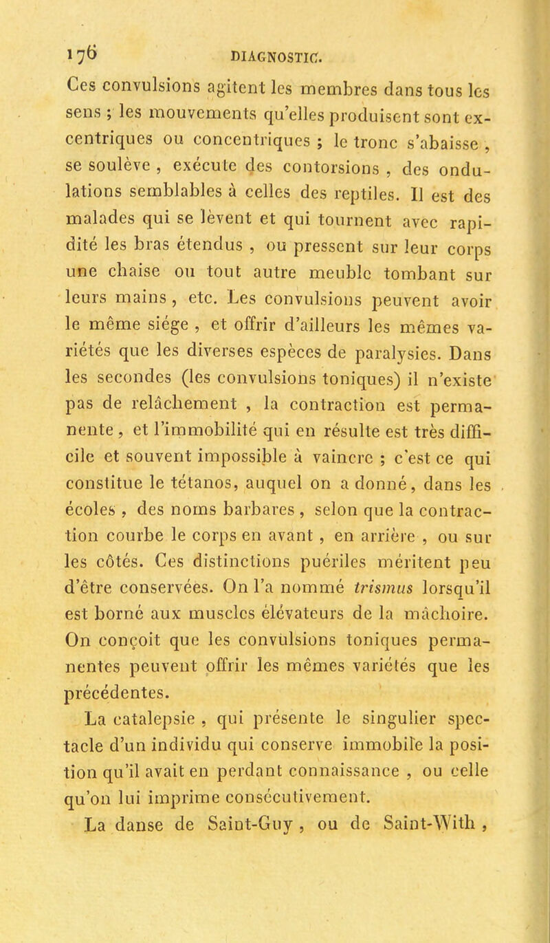 Ces convulsions agitent les membres dans tous les sens ; les mouvements qu'elles produisent sont ex- centriques ou concentriques ; le tronc s'abaisse , se soulève , exécute des contorsions , des ondu- lations semblables à celles des reptiles. Il est des malades qui se lèvent et qui tournent avec rapi- dité les bras étendus , ou pressent sur leur corps une chaise ou tout autre meuble tombant sur leurs mains , etc. Les convulsions peuvent avoir le même siège , et offrir d'ailleurs les mêmes va- riétés que les diverses espèces de paralysies. Dans les secondes (les convulsions toniques) il n'existe pas de relâchement , la contraction est perma- nente j et l'immobilité qui en résulte est très diffi- cile et souvent impossible à vaincre ; c'est ce qui constitue le tétanos, auquel on a donné, dans les écoles , des noms barbares , selon que la contrac- tion courbe le corps en avant , en arrière , ou sur les côtés. Ces distinctions puériles méritent peu d'être conservées. On l'a nommé trismus lorsqu'il est borné aux muscles élévateurs de la mâchoire. On conçoit que les convulsions toniques perma- nentes peuvent offrir les mêmes variétés que les précédentes. La catalepsie , qui présente le singulier spec- tacle d'un individu qui conserve immobile la posi- tion qu'il avait en perdant connaissance , ou celle qu'on lui imprime consécutivement. La danse de Saint-Guy , ou de Saint-With ,