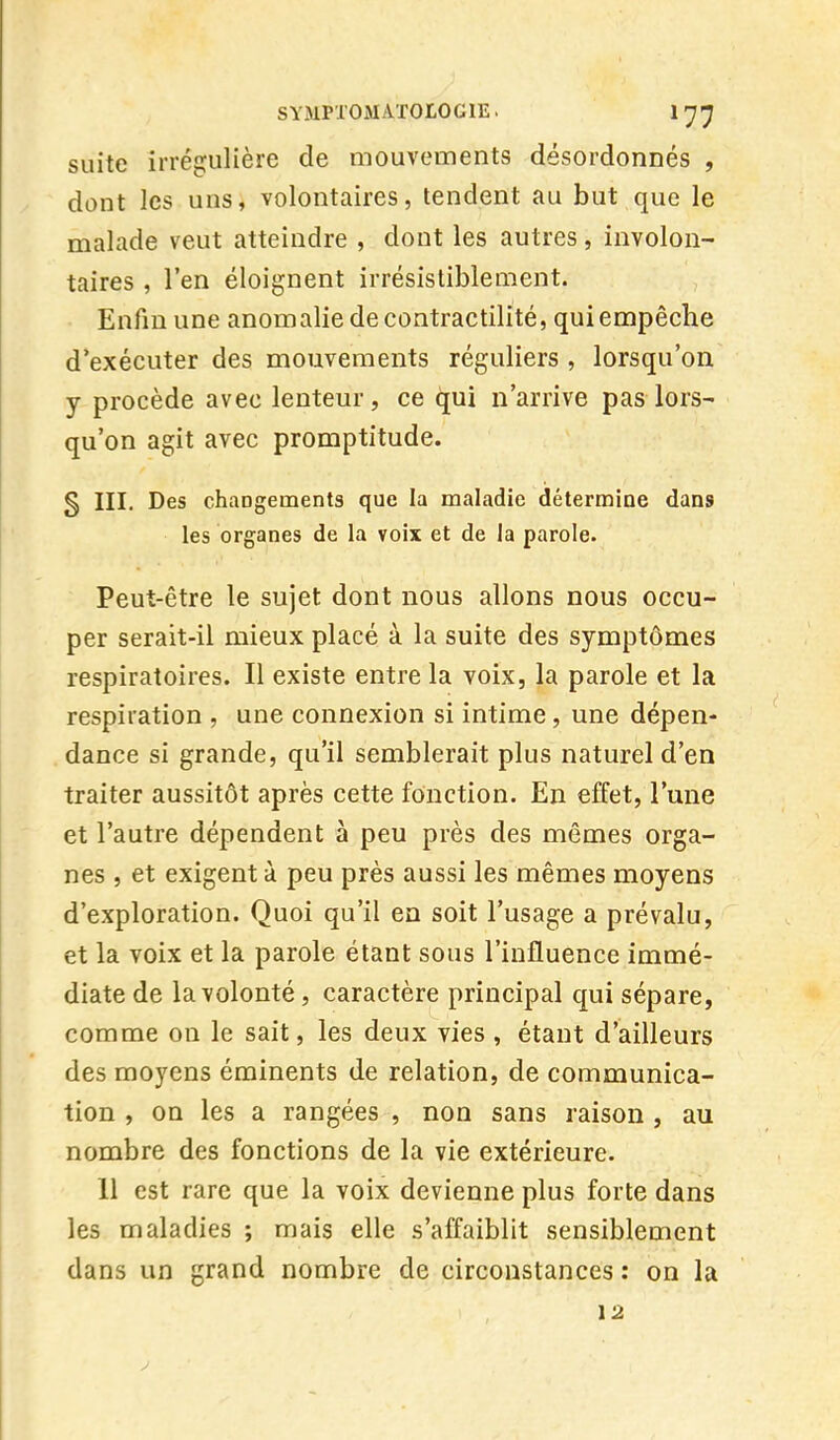suite irrégulière de mouvements désordonnés , dont les uns, volontaires, tendent au but que le malade veut atteindre , dont les autres, involon- taires , l'en éloignent irrésistiblement. Enfin une anomalie de contractilité, qui empêche d'exécuter des mouvements réguliers , lorsqu'on y procède avec lenteur, ce qui n'arrive pas lors- qu'on agit avec promptitude. g III. Des changements que la maladie détermine dans les organes de la voix et de la parole. Peut-être le sujet dont nous allons nous occu- per serait-il mieux placé à la suite des symptômes respiratoires. Il existe entre la voix, la parole et la respiration , une connexion si intime, une dépen- dance si grande, qu'il semblerait plus naturel d'en traiter aussitôt après cette fonction. En effet, l'une et l'autre dépendent à peu près des mêmes orga- nes , et exigent à peu près aussi les mêmes moyens d'exploration. Quoi qu'il en soit l'usage a prévalu, et la voix et la parole étant sous l'influence immé- diate de la volonté, caractère principal qui sépare, comme on le sait, les deux vies , étant d'ailleurs des moyens éminents de relation, de communica- tion , on les a rangées , non sans raison , au nombre des fonctions de la vie extérieure. 11 est rare que la voix devienne plus forte dans les maladies ; mais elle s'affaiblit sensiblement dans un grand nombre de circonstances : on la 12