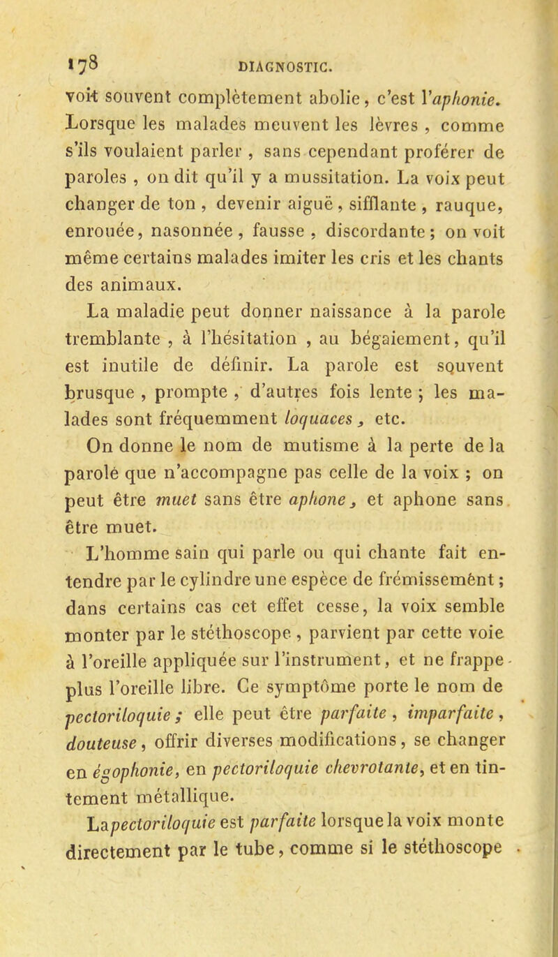 vok souvent complètement abolie, c'est Yap/ionie. Lorsque les malades meuvent les lèvres , comme s'ils voulaient parler , sans cependant proférer de paroles , on dit qu'il y a mussitation. La voix peut changer de ton , devenir aiguë , sifflante , rauque, enrouée, nasonnée, fausse, discordante; on voit même certains malades imiter les cris et les chants des animaux. La maladie peut donner naissance à la parole tremblante , à l'hésitation , au bégaiement, qu'il est inutile de définir. La parole est souvent brusque , prompte , d'autres fois lente ; les ma- lades sont fréquemment loquaces , etc. On donne le nom de mutisme à la perte de la parole que n'accompagne pas celle de la voix ; on peut être muet sans être aphone, et aphone sans être muet. L'homme sain qui parle ou qui chante fait en- tendre par le cylindre une espèce de frémissement ; dans certains cas cet effet cesse, la voix semble monter par le stéthoscope , parvient par cette voie à l'oreille appliquée sur l'instrument, et ne frappe plus l'oreille libre. Ce symptôme porte le nom de pectoriloquîe ; elle peut être parfaite, imparfaite, douteuse, offrir diverses modifications, se changer en égophonie, en pectoriloquîe chevrotante, et en tin- tement métallique. Lapectoriloquie est parfaite lorsquela voix monte directement par le tube, comme si le stéthoscope