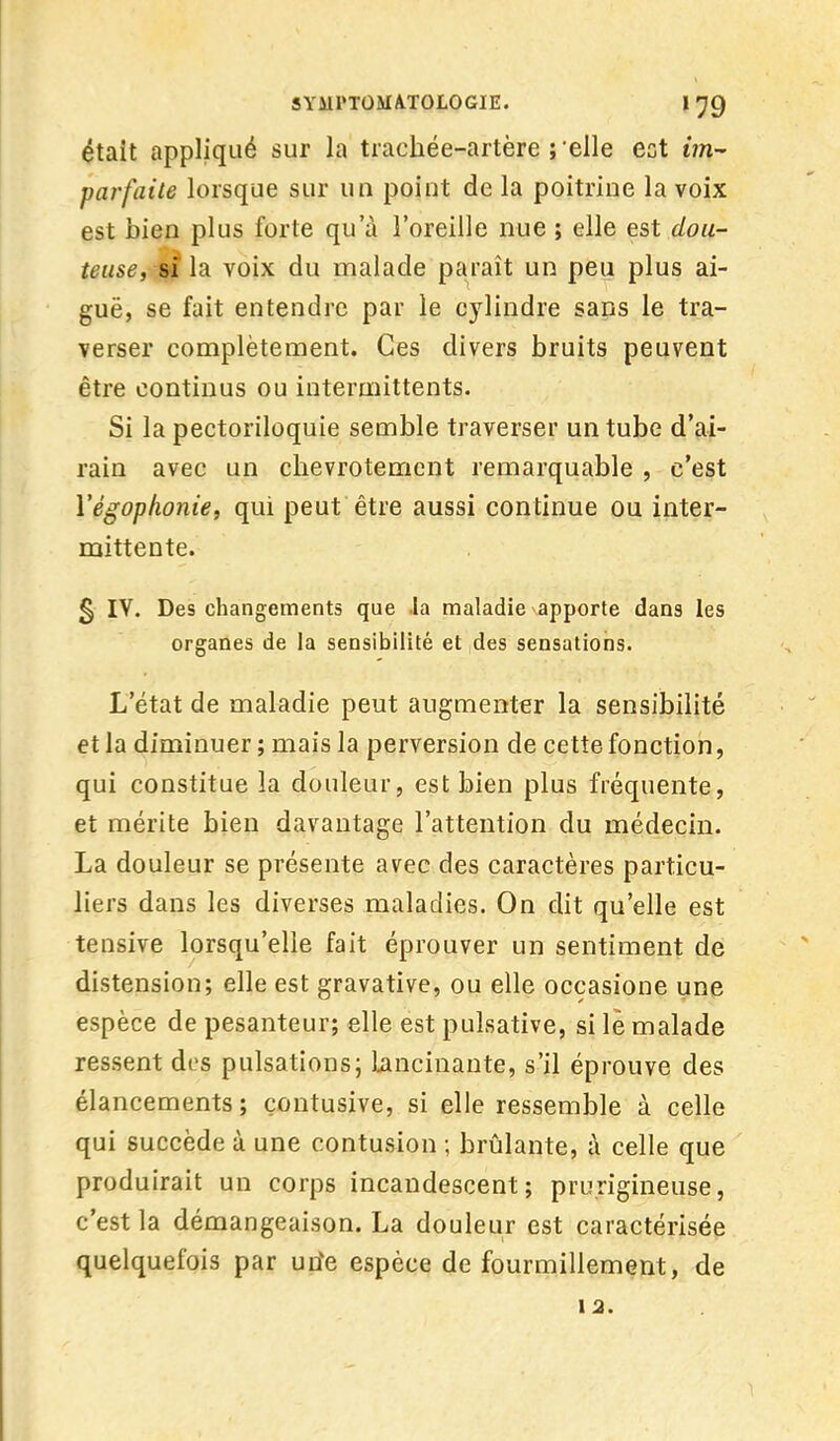 était appliqué sur la trachée-artère relie ect im- parfaite lorsque sur un point de la poitrine la voix est bien plus forte qu'à l'oreille nue ; elle est dou- teuse, si la voix du malade paraît un peu plus ai- guë, se fait entendre par le cylindre sans le tra- verser complètement. Ces divers bruits peuvent être continus ou intermittents. Si la pectoriloquie semble traverser un tube d'ai- rain avec un chevrotement remarquable , c'est Yégophonie, qui peut être aussi continue ou inter- mittente. § IV. Des changements que .la maladie apporte dans les organes de la sensibilité et des sensations. L'état de maladie peut augmenter la sensibilité et la diminuer; mais la perversion de cette fonction, qui constitue la douleur, est bien plus fréquente, et mérite bien davantage l'attention du médecin. La douleur se présente avec des caractères particu- liers dans les diverses maladies. On dit qu'elle est tensive lorsqu'elle fait éprouver un sentiment de distension; elle est gravative, ou elle occasione une espèce de pesanteur; elle est pulsative, si le malade ressent des pulsations; Lancinante, s'il éprouve des élancements; çontusive, si elle ressemble à celle qui succède à une contusion ; brûlante, à celle que produirait un corps incandescent; prurigineuse, c'est la démangeaison. La douleur est caractérisée quelquefois par utfe espèce de fourmillement, de 12.
