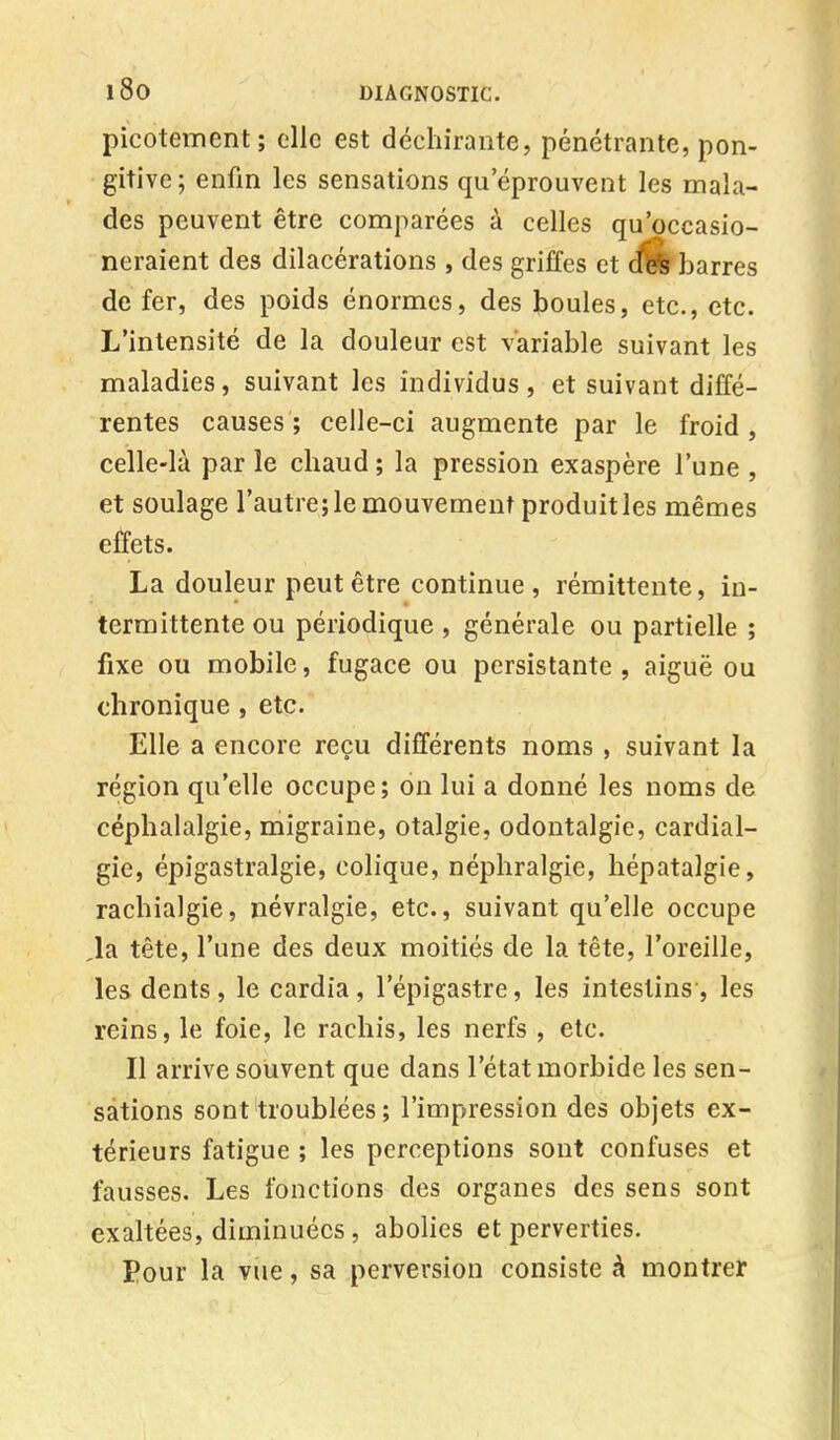 picotement; elle est déchirante, pénétrante, pon- gitive; enfin les sensations qu'éprouvent les mala- des peuvent être comparées à celles qu'occasio- neraient des dilacérations , des griffes et cfife barres de fer, des poids énormes, des boules, etc., etc. L'intensité de la douleur est variable suivant les maladies, suivant les individus, et suivant diffé- rentes causes; celle-ci augmente par le froid, celle-là par le chaud ; la pression exaspère l'une , et soulage l'autre; le mouvement produit les mêmes effets. La douleur peut être continue, rémittente, in- termittente ou périodique , générale ou partielle ; fixe ou mobile, fugace ou persistante , aiguë ou chronique , etc. Elle a encore reçu différents noms , suivant la région qu'elle occupe; on lui a donné les noms de céphalalgie, migraine, otalgie, odontalgie, cardial- gie, épigastralgie, colique, néphralgie, hépatalgie, rachialgie, névralgie, etc., suivant qu'elle occupe la tête, l'une des deux moitiés de la tête, l'oreille, les dents , le cardia , l'épigastre, les intestins , les reins, le foie, le rachis, les nerfs , etc. Il arrive souvent que dans l'état morbide les sen- sations sont troublées ; l'impression des objets ex- térieurs fatigue ; les perceptions sont confuses et fausses. Les fonctions des organes des sens sont exaltées, diminuées , abolies et perverties. Pour la vue, sa perversion consiste à montrer