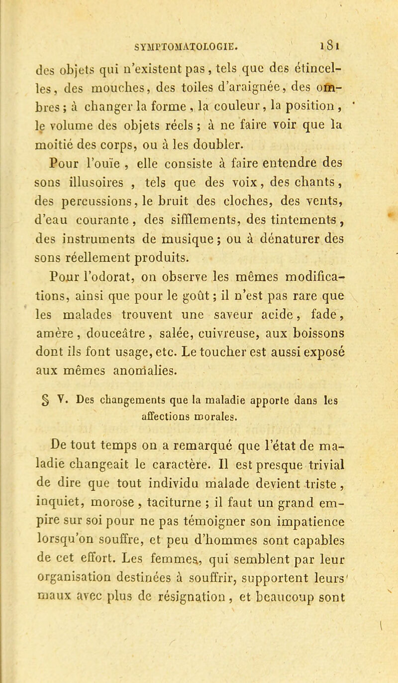 des objets qui n'existent pas , tels que des étincel- les, des mouches, des toiles d'araignée, des om- bres ; à changer la forme , la couleur, la position , le volume des objets réels ; à ne faire voir que la moitié des corps, ou à les doubler. Pour l'ouïe , elle consiste à faire entendre des sons illusoires , tels que des voix, des chants, des percussions, le bruit des cloches, des vents, d'eau courante, des sifflements, des tintements, des instruments de musique ; ou à dénaturer des sons réellement produits. Pour l'odorat, on observe les mêmes modifica- tions, ainsi que pour le goût ; il n'est pas rare que les malades trouvent une saveur acide, fade, amère , douceâtre , salée, cuivreuse, aux boissons dont ils font usage, etc. Le toucher est aussi exposé aux mêmes anomalies. § V. Des changements que la maladie apporte dans les affections morales. De tout temps on a remarqué que l'état de ma- ladie changeait le caractère. Il est presque trivial de dire que tout individu malade devient triste , inquiet, morose, taciturne ; il faut un grand em- pire sur soi pour ne pas témoigner son impatience lorsqu'on souffre, et peu d'hommes sont capables de cet effort. Les femmes., qui semblent par leur organisation destinées à souffrir, supportent leurs maux avec plus de résignation, et beaucoup sont