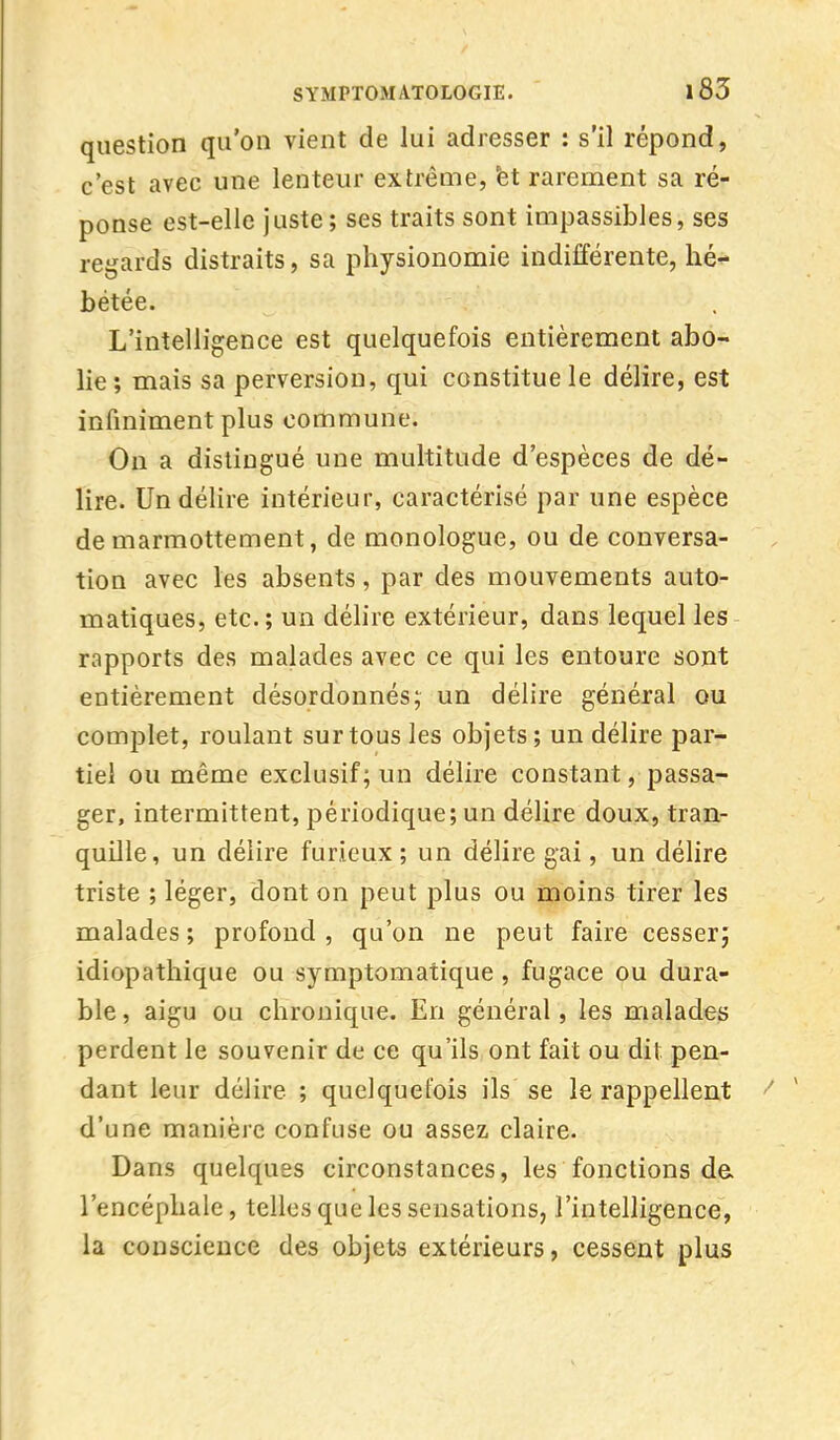 question qu'on vient de lui adresser : s'il répond, c'est avec une lenteur extrême, et rarement sa ré- ponse est-elle juste ; ses traits sont impassibles, ses regards distraits, sa physionomie indifférente, hé- bétée. L'intelligence est quelquefois entièrement abo- lie; mais sa perversion, qui constitue le délire, est infiniment plus commune. Ou a distingué une multitude d'espèces de dé- lire. Un délire intérieur, caractérisé par une espèce de marmottement, de monologue, ou de conversa- tion avec les absents, par des mouvements auto- matiques, etc.; un délire extérieur, dans lequel les rapports des malades avec ce qui les entoure sont entièrement désordonnés; un délire général ou complet, roulant sur tous les objets; un délire par- tiel ou même exclusif; un délire constant, passa- ger, intermittent, périodique; un délire doux, tran- quille, un délire furieux; un délire gai, un délire triste ; léger, dont on peut plus ou moins tirer les malades ; profond , qu'on ne peut faire cesser; idiopathique ou symptomatique , fugace ou dura- ble , aigu ou chronique. En général, les malades perdent le souvenir de ce qu'ils ont fait ou dit pen- dant leur délire ; quelquefois ils se le rappellent d'une manière confuse ou assez claire. Dans quelques circonstances, les fonctions de l'encéphale, telles que les sensations, l'intelligence, la conscience des objets extérieurs, cessent plus