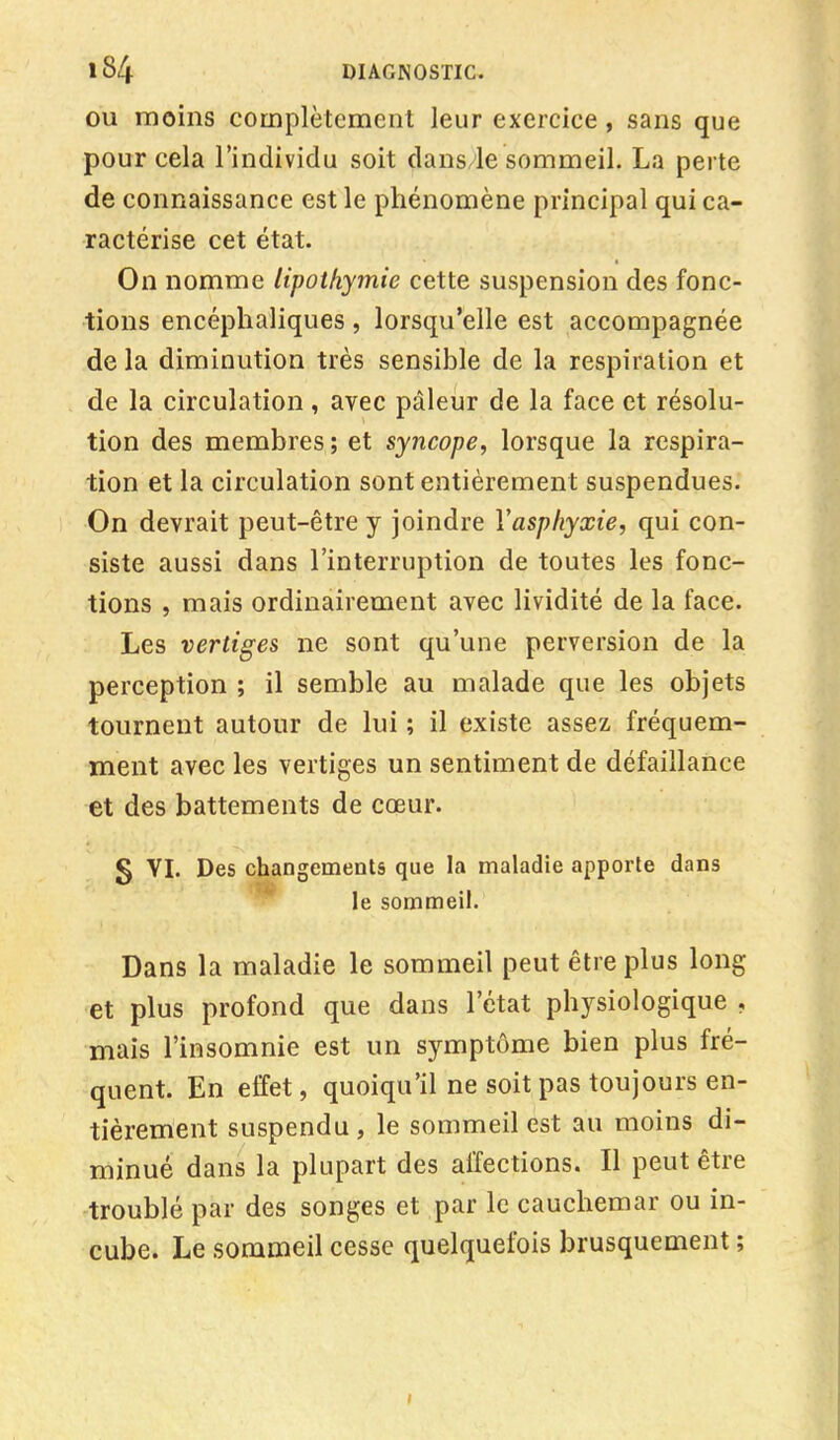 ou moins complètement leur exercice, sans que pour cela l'individu soit dans le sommeil. La perte de connaissance est le phénomène principal qui ca- ractérise cet état. On nomme lipothymie cette suspension des fonc- tions encéphaliques , lorsqu'elle est accompagnée de la diminution très sensible de la respiration et de la circulation, avec pâleur de la face et résolu- tion des membres ; et syncope, lorsque la respira- tion et la circulation sont entièrement suspendues. On devrait peut-être y joindre Yasphyxie, qui con- siste aussi dans l'interruption de toutes les fonc- tions , mais ordinairement avec lividité de la face. Les vertiges ne sont qu'une perversion de la perception ; il semble au malade que les objets tournent autour de lui ; il existe assez fréquem- ment avec les vertiges un sentiment de défaillance et des battements de cœur. g VI. Des changements que la maladie apporte dans le sommeil. Dans la maladie le sommeil peut être plus long et plus profond que dans l'état physiologique , mais l'insomnie est un symptôme bien plus fré- quent. En effet, quoiqu'il ne soit pas toujours en- tièrement suspendu , le sommeil est au moins di- minué dans la plupart des affections. Il peut être troublé par des songes et par le cauchemar ou in- cube. Le sommeil cesse quelquefois brusquement ;