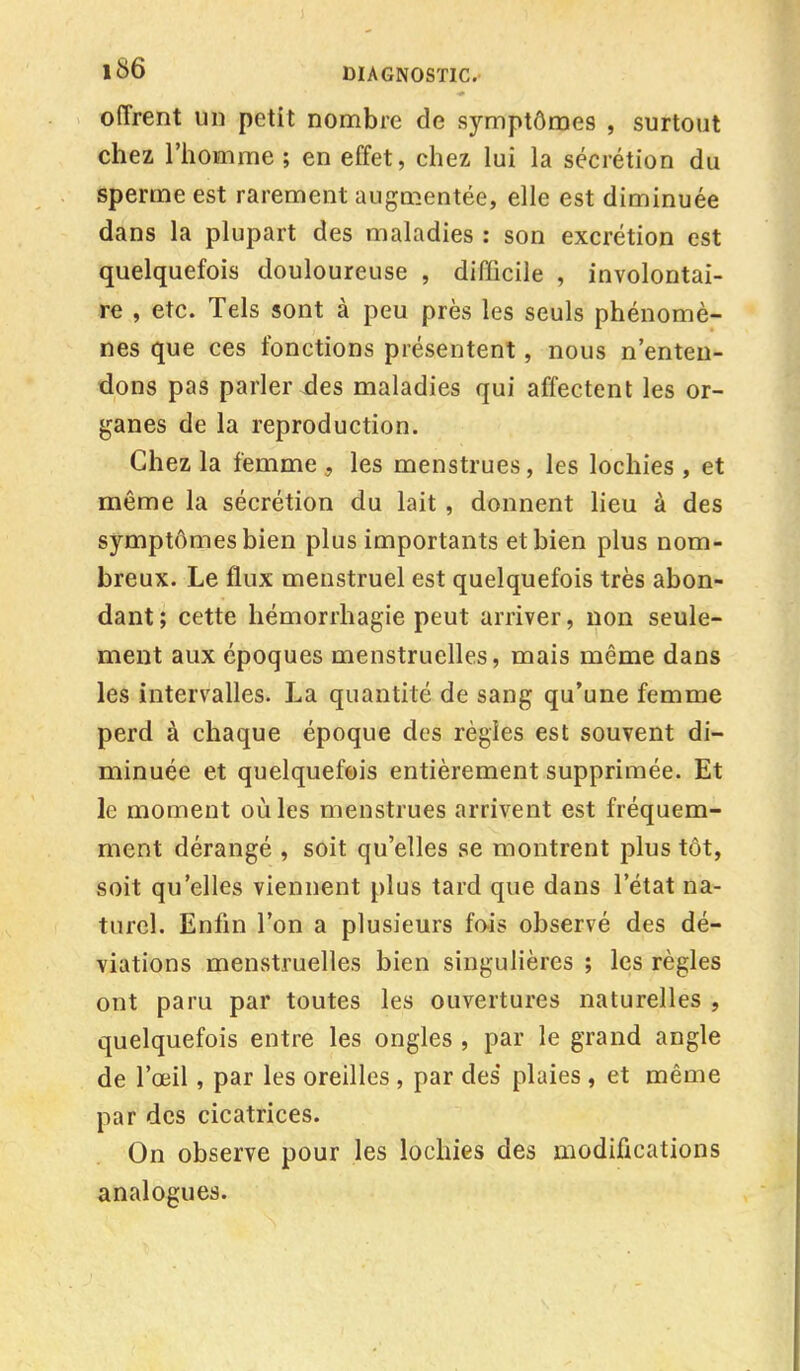 offrent un petit nombre de symptômes , surtout chez l'homme ; en effet, chez lui la sécrétion du sperme est rarement augmentée, elle est diminuée dans la plupart des maladies : son excrétion est quelquefois douloureuse , difficile , involontai- re , etc. Tels sont à peu près les seuls phénomè- nes que ces fonctions présentent, nous n'enten- dons pas parler xles maladies qui affectent les or- ganes de la reproduction. Chez la femme , les menstrues, les lochies , et même la sécrétion du lait, donnent lieu à des symptômes bien plus importants et bien plus nom- breux. Le flux menstruel est quelquefois très abon- dant ; cette hémorrhagie peut arriver, non seule- ment aux époques menstruelles, mais même dans les intervalles. La quantité de sang qu'une femme perd à chaque époque des règles est souvent di- minuée et quelquefois entièrement supprimée. Et le moment où les menstrues arrivent est fréquem- ment dérangé , soit qu'elles se montrent plus tôt, soit qu'elles viennent plus tard que dans l'état na- turel. Enfin l'on a plusieurs fois observé des dé- viations menstruelles bien singulières ; les règles ont paru par toutes les ouvertures naturelles , quelquefois entre les ongles , par le grand angle de l'œil, par les oreilles , par des plaies , et même par des cicatrices. On observe pour les lochies des modifications analogues.